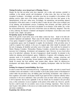 Making Peri-urban areas integral part of Planning Process
Despite the fact that pre-urban areas have important role to play and enormous potential to
contribute to the rational growth and development of urban areas, they have not been duly
recognized by planners. Accordingly, peri-urban areas have no recognition in the parlance of the
planning process. Infact most of the existing problems of urban areas have their genesis in the
mismanagement of the peri –urban areas. Accordingly, for rationalizing and promoting planned
development of the urban centres, it would be critical to make the peri- urban areas as integral part
of city planning and development process. Considering their proximity and future growth and
development of the city, these areas need to be planned as an extension of the mother city, so that
the services/infrastructure /road net-work of both these areas are effectively integrated. Once this
is done, achieving the objective of planned and integrated development of peri-urban areas would
be much easier, simpler and quicker.
Designating Agency for Development
Most of the growth of peri-urban areas in the Indian context has been found to be both sub-
standard, haphazard and unplanned. Major cause for this malady can be attributed to the absence
of any agency designated to regulate the growth in the area. Accordingly, it will be important that
an appropriate agency must be designated to regulate the development of the peri-urban areas. It
could be a regional level authority in the case of a regional plan which should be entrusted with
the task of managing all identified peri-urban areas in the region. Task could also be entrusted to
District Planning Committee /Metropolitan Planning Committee provided these committees have
necessary level of planning, development and management input. However, in case of peri-urban
areas of an individual settlement, the task of management should invariably be entrusted to the
mother-city planning and development agency. Multiplicity of agencies with overlapping areas of
operation needs to be invariably avoided for minimizing conflicts, wastage, conserving and
preserving resources and promoting focused planned development. For proper development, it
should be ensured that local authority must prepare plans, allocate funds for infrastructure
development and deploy effective machinery for regulating development within the Peri-Urban
areas
Defining Development Controls/Building Bye-Laws
In order in ensure that built environment/housing of appropriate quality and order is created based
on defined norms and standards, it will be essential to put in place proper system of developmental
control within the peri-urban areas. All building plans and housing development must conform to
those regulation and controls and all plans should be got approved from competent authority before
construction in the area is undertaken. Since peri-urban areas are future urban areas, accordingly,
it will be important that bye-laws applicable in the city should also be extended to the peri-urban
areas, so that construction in area is regulated on the pattern of the mother city. However, specific
bye-laws could be made for eco-sensitive areas or areas of heritage importance. These bye-laws
must be given wide publicity in the area so as to make people aware about their intent and contents
and ensure compliance,
Regulating Sub- division of Land
 