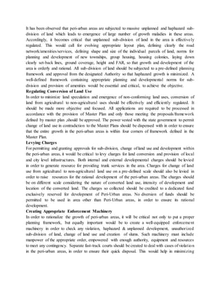 It has been observed that peri-urban areas are subjected to massive unplanned and haphazard sub-
division of land which leads to emergence of large number of growth maladies in these areas.
Accordingly, it becomes critical that unplanned sub-division of land in the area is effectively
regulated. This would call for evolving appropriate layout plan, defining clearly the road
network/amenities/services, defining shape and size of the individual parcels of land, norms for
planning and development of new townships, group housing, housing colonies, laying down
clearly set-back lines, ground coverage, height and FAR, so that growth and development of the
area is orderly and rational. All sub-division of land should be subjected to a pre-defined planning
framework and approval from the designated Authority so that haphazard growth is minimized. A
well-defined framework containing appropriate planning and developmental norms for sub-
division and provision of amenities would be essential and critical, to achieve the objective.
Regulating Conversion of Land Use
In order to minimize land speculation and emergence of non-conforming land uses, conversion of
land from agricultural to non-agricultural uses should be effectively and efficiently regulated. It
should be made more objective and focused. All applications are required to be processed in
accordance with the provision of Master Plan and only those meeting the proposals/framework
defined by master plan ,should be approved. The power vested with the state government to permit
change of land use in contradiction to the Master Plans should be dispensed with in order to ensure
that the entire growth in the peri-urban areas is within four corners of framework defined in the
Master Plan.
Levying Charges
For permitting and granting approvals for sub-division, change of land use and development within
the peri-urban areas, it would be critical to levy charges for land conversion and provision of local
and city level infrastructures. Both internal and external developmental charges should be levied
in order to generate resource for providing trunk services in the area. Charges for change of land
use from agricultural to non-agricultural land use on a pre-defined scale should also be levied in
order to raise resources for the rational development of the peri-urban areas. The charges should
be on different scale considering the nature of converted land use, intensity of development and
location of the converted land. The charges so collected should be credited to a dedicated fund
exclusively reserved for development of Peri-Urban areas. No diversion of funds should be
permitted to be used in area other than Peri-Urban areas, in order to ensure its rational
development.
Creating Appropriate Enforcement Machinery
In order to rationalize the growth of peri-urban areas, it will be critical not only to put a proper
planning framework, but equally important would be to create a well-equipped enforcement
machinery in order to check any violation, haphazard & unplanned development, unauthorized
sub-division of land, change of land use and creation of slums. Such machinery must include
manpower of the appropriate order, empowered with enough authority, equipment and resources
to meet any contingency. Separate fast-track courts should be created to deal with cases of violation
in the peri-urban areas, in order to ensure their quick disposal. This would help in minimizing
 