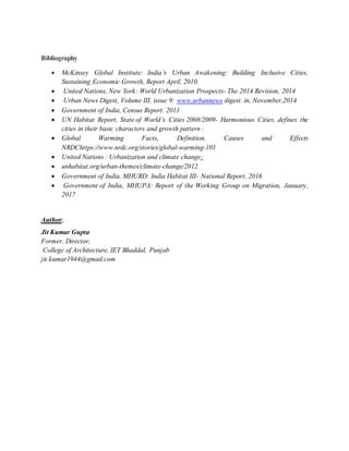 Bibliography
 McKinsey Global Institute: India’s Urban Awakening: Building Inclusive Cities,
Sustaining Economic Growth, Report April, 2010.
 United Nations, New York: World Urbanization Prospects- The 2014 Revision, 2014
 Urban News Digest, Volume III, issue 9: www.urbannews digest. in, November,2014
 Government of India, Census Report. 2011
 UN Habitat Report, State of World’s Cities 2008/2009- Harmonious Cities, defines the
cities in their basic characters and growth pattern :
 Global Warming Facts, Definition, Causes and Effects
NRDChttps://www.nrdc.org/stories/global-warming-101
 United Nations : Urbanization and climate change;
 unhabitat.org/urban-themes/climate-change/2012
 Government of India, MHURD: India Habitat III- National Report, 2016
 Government of India, MHUPA: Report of the Working Group on Migration, January,
2017
Author;
Jit Kumar Gupta
Former, Director,
College of Architecture, IET Bhaddal, Punjab
jit.kumar1944@gmail.com
 
