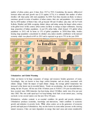 number of urban centres grew 4 times from 1917 to 7935. Considering the massive differential
between urban and rural growth rate (2.1% against 0.7%), it is estimated that number of urban
dwellers will share parity with rural population by 2050. Next three decades are likely to witness
enormous growth in terms of numbers of urban centres, their size and population. It is estimated
that by 2050 number of Metro Cities will go beyond 100 and 10 million plus cities will be 9 with
Kolkata, Mumbai and Delhi occupying distinct places and rating among the largest urban centres
at the global level. In this context, urban centres are likely to emerge as major settlements, housing
large proportion of Indian population. As per UN, urban India, which housed 11% global urban
population in 2015, will be home to 13% of global population in 2030.Urban India, besides
housing large population concentrated in a limited area, makes sizeable contribution to the national
economy which was placed at 60% in 2011 and is expected to go up to 75% in the year 2050.
Urbanization and Global Warming
Cities are known to be large consumers of energy and resources besides generators of waste.
Accordingly, they are known to have large carbon footprints and are closely associated with
climate change. Under the impact of rapid climate change, the average global temperature has
increased at the fastest rate in recorded history. Trends are accelerating, due to rapid urbanization
during the last 50 years. All but one of the 16 hottest years in NASA’s 134-year recorded history,
have occurred since 2000.Antarctica has been losing about 134 billion metric tons of ice per year
since 2002. This rate could speed up if we keep burning fossil fuels at our current pace, causing
sea levels to rise several meters over the next 50 to 150 years.
Urbanization, scholars contend, is an essential condition for growth and poverty reduction.
Urbanization produces economies, knowledge and innovations, which contribute to economic
growth and reduction in poverty levels. While urban centres act as the generators of economic
growth and rapid pace of urbanization, they are also known to create undue pressure on the existing
natural resources. Cities are more dependent on energy than rural areas and create considerable
 