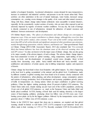 number of ecological footprints. Accelerated urbanization creates demand for mass transportation,
increase in commercial and industrial activities and pressure to use the vacant urban land. These
activities are often undertaken at the cost of natural landscape, water bodies, increased energy
consumption, etc., creating severe damages to the quality of air, water and other natural resources.
Along with these, climate change makes human settlements more susceptible to natural disasters,
especially for the economically weaker sections of society, who are more often exposed to and are
adversely impacted by vagaries of extreme weather conditions. For any city, the scale of damage
is directly connected to rate of urbanization, demand for utilization of natural resources and
imbalance between environment and development.
UN Habitat Report states, ‘The effects of urbanization and climate change are converging in
dangerous ways. Cities are major contributors to climate change: although they cover less than
3per cent of the earth’s surface, cities consume 78 per cent of the world’s energy and produce
more than 60% of all carbon dioxide and significant amounts of other greenhouse gas emissions,
mainly through energy generation, vehicles, industry, and biomass use”. Inter-governmental Panel
on Climate Change (IPCC) Fifth Assessment Report, 2013 also concluded that "It is extremely
likely that human influence has been the dominant cause of the observed warming since the
mid-20th century." As cities are known to be the major cause of climate change, they are also going
to be major casualty of the adverse impacts of such a change. The adverse climate change impacts
have been enumerated in terms of: global warming , rising temperature, rapid melting of snow,
rising sea levels and the abandonment of populated coastal areas; droughts, threat to food
security from decreasing crop yields; heavy rainfall with floods and heavy snowfall; ocean
acidification and extinction of certain species ,due to shifting temperature regimes and expansion
of deserts.
Climate change has been found to have local footprints with global impacts. So, what is happening
at the local level is getting accumulated at the national and the global level. Contributions made
by different countries to global warming have been found to be at variance closely connected with
the pattern of urbanization, urban planning and urban development; energy consumption pattern
and systems of energy production; level of development and economy; population growth; pattern
of traffic & transportation etc. Among nations which are major contributors to global warming
pollution, China has highest ranking producing about 28 percent of global CO2 emissions. The
United States ranks next, despite making up just 4 per cent of the world’s population, producing
16 per cent of all global CO2 emissions—as much as the European Union and India (third and
fourth place) combined. In USA, burning of fossil fuels used for making electricity is the largest
source of heat-trapping pollution, producing about two billion tons of CO2 every year. Coal-
burning power plants are by far the biggest polluters followed by the transportation sector, which
generates about 1.7 billion tons of CO2 emissions a year.
Parties to the UNFCCC have agreed that deep cuts in emissions are required and that global
warming should be limited to well below 2.0°C (3.6°F) compared to pre-industrial levels with
efforts made to limit warming to 1.5°C (2.7°F). Recently concluded COP 26 (November,2021)
 