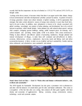 recently held that the temperature rise has to be limited to 1.5°C (2.7°F). and not 2.0°C (3.6°F), as
thought earlier.
Looking at the above context, it becomes critical that there is an urgent need to link climate change
to local environmental and other developmental priorities pursued by nations. As pattern of sources
of energy generation remain most critical elements of global warming, it will be appropriate that
strategies that make certain alternative sources of energy more attractive to users than fossil fuels,
need to be put in place. In addition, since urbanization is known to be closely associated with
global warming, accordingly new pattern of urban planning and development has to be evolved
and put in operation, which should include; better planned city with reduced urban sprawl; making
cities compact ; designing greener buildings, making public transport green for reducing city’s
carbon footprint and providing better quality of life to its citizens with a clean environment.
Putting in place effective and efficient options of promoting ruralisation, through planned and
rational development of villages, to make them self- contained and self-sufficient in shelter,
economy, infrastructure, services, employment, day-to-day needs and linking rural and urban
economy/development, is likely to usher an era of global and local sustainability besides making
urban settlements and urbanization more sustainable and rational.
Stand Alone Goal on Cities — Goal 11 “Make cities and human settlements inclusive, safe,
resilient and sustainable.”
The 2030 Agenda for Sustainable Development has also given a prominent role to urbanization
and cities with the inclusion of a stand-alone goal for cities and human settlements. This comes as
a recognition of the fact that cities are a string, that connects all other goals together with their
density and economies of agglomeration linking economy, energy, environment, science,
technology. social and economic outputs.
 