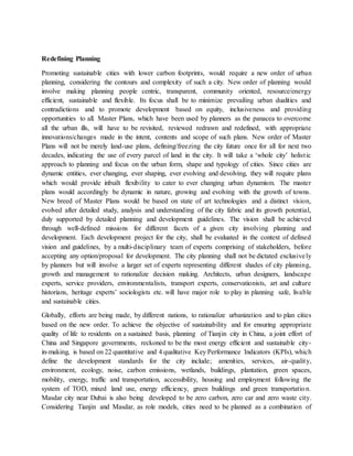 Redefining Planning
Promoting sustainable cities with lower carbon footprints, would require a new order of urban
planning, considering the contours and complexity of such a city. New order of planning would
involve making planning people centric, transparent, community oriented, resource/energy
efficient, sustainable and flexible. Its focus shall be to minimize prevailing urban dualities and
contradictions and to promote development based on equity, inclusiveness and providing
opportunities to all. Master Plans, which have been used by planners as the panacea to overcome
all the urban ills, will have to be revisited, reviewed redrawn and redefined, with appropriate
innovations/changes made in the intent, contents and scope of such plans. New order of Master
Plans will not be merely land-use plans, defining/freezing the city future once for all for next two
decades, indicating the use of every parcel of land in the city. It will take a ‘whole city’ holistic
approach to planning and focus on the urban form, shape and typology of cities. Since cities are
dynamic entities, ever changing, ever shaping, ever evolving and devolving, they will require plans
which would provide inbuilt flexibility to cater to ever changing urban dynamism. The master
plans would accordingly be dynamic in nature, growing and evolving with the growth of towns.
New breed of Master Plans would be based on state of art technologies and a distinct vision,
evolved after detailed study, analysis and understanding of the city fabric and its growth potential,
duly supported by detailed planning and development guidelines. The vision shall be achieved
through well-defined missions for different facets of a given city involving planning and
development. Each development project for the city, shall be evaluated in the context of defined
vision and guidelines, by a multi-disciplinary team of experts comprising of stakeholders, before
accepting any option/proposal for development. The city planning shall not be dictated exclusively
by planners but will involve a larger set of experts representing different shades of city planning,
growth and management to rationalize decision making. Architects, urban designers, landscape
experts, service providers, environmentalists, transport experts, conservationists, art and culture
historians, heritage experts’ sociologists etc. will have major role to play in planning safe, livable
and sustainable cities.
Globally, efforts are being made, by different nations, to rationalize urbanization and to plan cities
based on the new order. To achieve the objective of sustainability and for ensuring appropriate
quality of life to residents on a sustained basis, planning of Tianjin city in China, a joint effort of
China and Singapore governments, reckoned to be the most energy efficient and sustainable city-
in-making, is based on 22 quantitative and 4 qualitative Key Performance Indicators (KPIs), which
define the development standards for the city include; amenities, services, air-quality,
environment, ecology, noise, carbon emissions, wetlands, buildings, plantation, green spaces,
mobility, energy, traffic and transportation, accessibility, housing and employment following the
system of TOD, mixed land use, energy efficiency, green buildings and green transportation.
Masdar city near Dubai is also being developed to be zero carbon, zero car and zero waste city.
Considering Tianjin and Masdar, as role models, cities need to be planned as a combination of
 