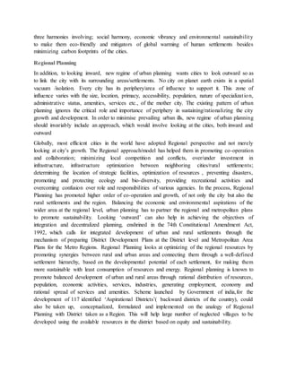 three harmonies involving; social harmony, economic vibrancy and environmental sustainability
to make them eco-friendly and mitigators of global warming of human settlements besides
minimizing carbon footprints of the cities.
Regional Planning
In addition, to looking inward, new regime of urban planning wants cities to look outward so as
to link the city with its surrounding areas/settlements. No city on planet earth exists in a spatial
vacuum /isolation. Every city has its periphery/area of influence to support it. This zone of
influence varies with the size, location, primacy, accessibility, population, nature of specialization,
administrative status, amenities, services etc., of the mother city. The existing pattern of urban
planning ignores the critical role and importance of periphery in sustaining/rationalizing the city
growth and development. In order to minimise prevailing urban ills, new regime of urban planning
should invariably include an approach, which would involve looking at the cities, both inward and
outward
Globally, most efficient cities in the world have adopted Regional perspective and not merely
looking at city’s growth. The Regional approach/model has helped them in promoting co-operation
and collaboration; minimizing local competition and conflicts, over/under investment in
infrastructure, infrastructure optimization between neighboring cities/rural settlements;
determining the location of strategic facilities, optimization of resources , preventing disasters,
promoting and protecting ecology and bio-diversity, providing recreational activities and
overcoming confusion over role and responsibilities of various agencies. In the process, Regional
Planning has promoted higher order of co-operation and growth, of not only the city but also the
rural settlements and the region. Balancing the economic and environmental aspirations of the
wider area at the regional level, urban planning has to partner the regional and metropolitan plans
to promote sustainability. Looking ‘outward’ can also help in achieving the objectives of
integration and decentralized planning, enshrined in the 74th Constitutional Amendment Act,
1992, which calls for integrated development of urban and rural settlements through the
mechanism of preparing District Development Plans at the District level and Metropolitan Area
Plans for the Metro Regions. Regional Planning looks at optimizing of the regional resources by
promoting synergies between rural and urban areas and connecting them through a well-defined
settlement hierarchy, based on the developmental potential of each settlement, for making them
more sustainable with least consumption of resources and energy. Regional planning is known to
promote balanced development of urban and rural areas through rational distribution of resources,
population, economic activities, services, industries, generating employment, economy and
rational spread of services and amenities. Scheme launched by Government of india,for the
development of 117 identified ‘Aspirational Districts’( backward districts of the country), could
also be taken up, conceptualized, formulated and implemented on the analogy of Regional
Planning with District taken as a Region. This will help large number of neglected villages to be
developed using the available resources in the district based on equity and sustainability.
 