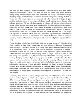 their small size; lesser population; compact development; less transportation needs; lower energy
and resource consumption. Villages live, work and grow with nature, using natural resources,
thereby causing minimum damage to air, water, environment and ecology. The distinct advantages
offered by villages must be leveraged to minimize the climate change and reducing ill effects of
urbanization. This would require a new approach and policy framework to be put in place
providing dedicated support to development of villages through creating synergy between urban
and rural settlements. This also calls for connecting all villages, with adjoining urban settlements
in order to have access to urban infrastructure by eliminating the existing disconnect between cities
and villages. Where not feasible, large villages should be identified as growth centres, where urban
amenities could be provided for the benefit of adjoining group of smaller villages, by adopting a
cluster approach. India has 4,681 villages with more than 10,000 population and 14,799 villages
with population of more than 5000 (Census2001). These large populated villages can be taken up
for development and provision of infrastructure on the pattern of urban areas in terms of healthcare,
education, mandies and institutions catering to social, economic and physical aspects of human
living.
Former President of India, Late Abdul Kalam Azad, also gave the concept of PURA ( Providing
Urban Amenities in Rural Areas) to make rural area grow and prosper, following the pattern of
urban settlements. The services provided in the central village can be used by population residing
in the surrounding villages on shared basis. For the sustainable development of villages ,
Government of India has also come out with the cluster approach ( Shyama Prasad Mukerji
RuUban Mission); which provides for identifying clusters of villages, falling in a radius of 5-10
kms, having a total population of 50,000(in case of plains) and 25,000( in case of hilly and difficult
terrains), identifying a central village for making provision of all the defined and specified basic
amenities and services, linking the central village with all surrounding villages for cluster of
villages to work in tandem and grow collectively and jointly, by having access to all basic services
and amenities. Government of India has initially identified 300 clusters to start it. The cluster
approach needs adoption and replication pan India, to ensure the rational growth and development
of Rural India. In addition, all villages falling in the urban/peri-urban areas, should be planned
and developed, as integral part of the planning and development of towns/cities, of which they
form the part.
Considering large number of existing villages numbering over 0.638 million, India needs to
prioritize rural development in order to reduce migration, rationalize the urbanization and reduce
global warming. Strategy of rural development must give preference to states having low
urbanization; large number of villages ;high poverty rate; large unemployment and maximum
share in national rural-urban migration. States of Uttar Pradesh, Bihar, Madhya Pradesh, Rajasthan
and Orissa, with more than half of total villages in India and having large share in out-migration,
needs to be taken up for development, in the first stage to reduce migration and make urban centres
more rational. In addition to adopting state centric and cluster approach, villages at individual level
have to be planned and developed to make them self-sufficient, sustainable and independent
 