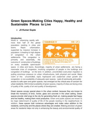 Green Spaces-Making Cities Happy, Healthy and
Sustainable Places to Live
• Jit Kumar Gupta
Introduction
World is urbanizing rapidly with
more than half of the global
population residing in cities and
towns. Rapid urbanization,
supported by massive increase in
population, is leading to high degree
of congestion in the urban
settlements. This congestion is,
primarily and essentially, the
outcome of construction of buildings
on every available open/vacant
space in cities and towns. Accordingly, majority of urban settlements are facing a
manmade crisis of congestion, involving congestion of people in the buildings and
congestion of buildings on the land. In addition, uncontrolled rural-urban migration is
putting enormous pressure on urban infrastructures, both physical and social. Major
victim of this uncontrolled, rapid, haphazard and unplanned urban growth and
congestion, is non-availability of adequate open spaces. Lack of community and public
access to safe open and green spaces, has emerged as the critical area of concern for
urban residents. With limited availability of green spaces, majority of cities are facing crisis
of quality of life, quality of air and quality of development.
Green spaces occupy special place in the urban context, because they are known to
break the monotony of brick, mortar, glass and concrete in the urban setting. Green
spaces provide vital lungs to the city for generating fresh air, making people feel happy
and live healthy, making them more productive. Green and public spaces are known to
be major determinant of quality of life of the people residing in the neighborhood. In
addition, these spaces hold numerous advantages and make value addition to the
residents, community and the places where they are created. Making provision of green
areas for residents helps not only in enhancing the beauty and environmental quality of
 