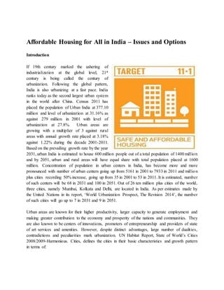 Affordable Housing for All in India – Issues and Options
Introduction
If 19th century marked the ushering of
industrialization at the global level, 21st
century is being called the century of
urbanization. Following the global pattern,
India is also urbanizing at a fast pace. India
ranks today as the second largest urban system
in the world after China. Census 2011 has
placed the population of Urban India at 377.10
million and level of urbanization at 31.16% as
against 279 million in 2001 with level of
urbanization at 27.8%. Urban areas are
growing with a multiplier of 3 against rural
areas with annual growth rate placed at 3.18%
against 1.22% during the decade 2001-2011.
Based on the prevailing growth rate by the year
2031, urban India is estimated to house 600 million people out of a total population of 1400 million
and by 2051, urban and rural areas will have equal share with total population placed at 1600
million. Concentration of population in urban centers in India, has become more and more
pronounced with number of urban centers going up from 5161 in 2001 to 7933 in 2011 and million
plus cities recording 50% increase, going up from 35 in 2001 to 53 in 2011. It is estimated, number
of such centers will be 68 in 2031 and 100 in 2051. Out of 26 ten million plus cities of the world,
three cities, namely Mumbai, Kolkata and Delhi, are located in India. As per estimates made by
the United Nations in its report, ‘World Urbanization Prospect, The Revision 2014’, the number
of such cities will go up to 7 in 2031 and 9 in 2051.
Urban areas are known for their higher productivity, larger capacity to generate employment and
making greater contribution to the economy and prosperity of the nations and communities. They
are also known to be centers of innovations, promoters of entrepreneurship and providers of state
of art services and amenities. However, despite distinct advantages, large number of dualities,
contradictions and peculiarities mark urbanization. UN Habitat Report, State of World’s Cities
2008/2009-Harmonious. Cities, defines the cities in their basic characteristics and growth pattern
in terms of:
 