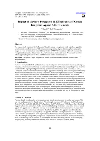 European Journal of Business and Management www.iiste.org 
ISSN 2222-1905 (Paper) ISSN 2222-2839 (Online) 
Vol 4, No.1, 2012 
Impact of Viewer’s Perception on Effectiveness of Couple 
Image Sex Appeal Advertisements 
P. Shanthi1* Dr.S.Thiyagarajan2 
1. Asst. Prof. Department of Commerce, Guru Nanak College, Chennai-600042, Tamilnadu, India. 
2. Asst.Prof. Department of International Business, Pondicherry University, R.V. Nagar, Kalapet, 
11 
Puducherry-605014, Tamilnadu, India. 
* E-mail of the corresponding author: shanthiparasuraman@gmail.com 
Abstract 
The present study examined the ‘Influence of Youth’s general perception towards use of sex appeal in 
advertisements on effectiveness of Advertisements using varying degree of intimacy between couple 
images as a tool for promotion. General Linear Model MANOVA was applied and results indicate that 
perception influences the effectiveness of Advertisements at multivariate level. At univariate level the 
influence proved significant for Wild and Mild stimuli not for moderate appeal. 
Keywords: Perception, Couple Image sexual stimuli, Advertisement Recognition, Brand Recall, TV 
Advertisements. 
1. Introduction 
There is a visible trend which can be observed even by a lay man in the mainstream Indian advertising, i.e., 
projecting sexy models quantitatively in commercials irrespective of the relevance of the product or service 
advertised. This ongoing trend gained not only eyeballs but controversy as well. According to ASCI, 
Complaints for deodorant advertisements using sex appeal have been high in the last two years and recently 
the information and broadcasting ministry has ordered the Advertising Standards Council of India (ASCI) 
to take action against some deodorant advertisements which found to be obscene and also ordered 
television channels to take down several deodorant ads that it finds offensive and overtly sexual portrayal 
of women. India is a potential growing market for international marketers as it has the largest youth market 
with significant disposable income. Youngsters in India have been seen as an adult of mixed properties like 
dynamism, vulnerability, idealism and fun seeking. Exploring How far advertisers successful in reaching 
out the target young adults with their brands by using sex as a tool in the noisy environment and youth’s 
perception towards the ongoing trend of application of sexual themes as a communication strategy in 
mainstream advertising and its influence on the effectiveness of advertisements will be of immense help for 
international advertisers to decide to what degree and form of sex appeal will turn up their targets to brand 
users. 
2. Review of Literature 
Previous decade paved way for an increase in sexual stimuli advertisements in number and content. This 
was very well augmented by the advertisers (Wise, King & Merenski, 1974; Soley et al., 1986; Soley & 
Reed, 1988; Severn, Belch & Belch, 1990; Reichert et al., 1999, Kilbourne, 2005). Researchers identified 
Suggestive behavior, Interaction, Nudity and factors like Setting, Context are some of the forms of sexual 
appeal. Sex appeals can be defined as message in sense of brand information or an appeal in any context 
which are associated with sexual information (Reichert et al., 2001). Sex appeal is also defined as the 
amount of nudity or sexual lucidity (ibid). Sex appeal is defined as sexual presentation of a product or 
service with the sexual motives or the exploitation of the female or male body (Richmond and Hartman, 
1982. According to Shimp (1993) using sexual components to increases attention, interest, involvement or 
recall of the message can be qualified as sexual appeal. Sexiness of clothing, amount of sexual imagery, 
body language, wording, and amount of nudity, were perceived sexiness (Goodrich, 1999). 
 