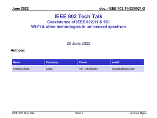 doc.: IEEE 802.11-22/0921r2
IEEE 802 Tech Talk
June 2022
Andrew Myles
Slide 1
IEEE 802 Tech Talk
Coexistence of IEEE 802.11 & 5G:
Wi-Fi & other technologies in unlicensed spectrum
22 June 2022
Authors:
Name Company Phone email
Andrew Myles Cisco +61 418 656587 amyles@cisco.com
 