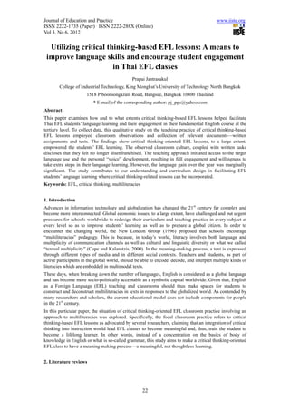 Journal of Education and Practice                                                          www.iiste.org
ISSN 2222-1735 (Paper) ISSN 2222-288X (Online)
Vol 3, No 6, 2012


  Utilizing critical thinking-based EFL lessons: A means to
 improve language skills and encourage student engagement
                       in Thai EFL classes
                                              Prapai Jantrasakul
        College of Industrial Technology, King Mongkut’s University of Technology North Bangkok
                      1518 Piboonsongkram Road, Bangsue, Bangkok 10800 Thailand
                          * E-mail of the corresponding author: pj_pps@yahoo.com
Abstract
This paper examines how and to what extents critical thinking-based EFL lessons helped facilitate
Thai EFL students’ language learning and their engagement in their fundamental English course at the
tertiary level. To collect data, this qualitative study on the teaching practice of critical thinking-based
EFL lessons employed classroom observations and collection of relevant documents—written
assignments and tests. The findings show critical thinking-oriented EFL lessons, to a large extent,
empowered the students’ EFL learning. The observed classroom culture, coupled with written tasks
discloses that they felt no longer disenfranchised. The teaching approach initiated access to the target
language use and the personal “voice” development, resulting in full engagement and willingness to
take extra steps in their language learning. However, the language gain over the year was marginally
significant. The study contributes to our understanding and curriculum design in facilitating EFL
students’ language learning where critical thinking-related lessons can be incorporated.
Keywords: EFL, critical thinking, multiliteracies


1. Introduction
Advances in information technology and globalization has changed the 21st century far complex and
become more interconnected. Global economic issues, to a large extent, have challenged and put urgent
pressures for schools worldwide to redesign their curriculum and teaching practice in every subject at
every level so as to improve students’ learning as well as to prepare a global citizen. In order to
encounter the changing world, the New London Group (1996) proposed that schools encourage
“multiliteracies” pedagogy. This is because, in today’s world, literacy involves both language and
multiplicity of communication channels as well as cultural and linguistic diversity or what we called
“textual multiplicity” (Cope and Kalanstzis, 2000). In the meaning-making process, a text is expressed
through different types of media and in different social contexts. Teachers and students, as part of
active participants in the global world, should be able to encode, decode, and interpret multiple kinds of
literacies which are embedded in multimodal texts.
These days, when breaking down the number of languages, English is considered as a global language
and has become more socio-politically acceptable as a symbolic capital worldwide. Given that, English
as a Foreign Language (EFL) teaching and classrooms should thus make spaces for students to
construct and deconstruct multiliteracies in texts in responses to the globalized world. As contended by
many researchers and scholars, the current educational model does not include components for people
in the 21st century.
In this particular paper, the situation of critical thinking-oriented EFL classroom practice involving an
approach to multiliteracies was explored. Specifically, the focal classroom practice refers to critical
thinking-based EFL lessons as advocated by several researchers, claiming that an integration of critical
thinking into instruction would lead EFL classes to become meaningful and, thus, train the student to
become a lifelong learner. In other words, instead of a concentration on the basics of body of
knowledge in English or what is so-called grammar, this study aims to make a critical thinking-oriented
EFL class to have a meaning making process—a meaningful, not thoughtless learning.


2. Literature reviews




                                                    22
 