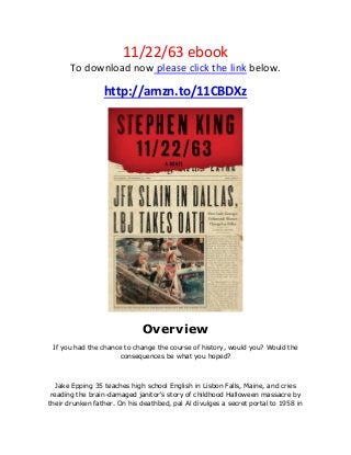 11/22/63 ebook
To download now please click the link below.
http://amzn.to/11CBDXz
Overview
If you had the chance to change the course of history, would you? Would the
consequences be what you hoped?
Jake Epping 35 teaches high school English in Lisbon Falls, Maine, and cries
reading the brain-damaged janitor's story of childhood Halloween massacre by
their drunken father. On his deathbed, pal Al divulges a secret portal to 1958 in
 