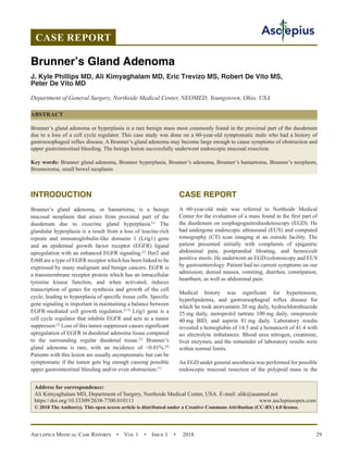 Asclepius Medical Case Reports  •  Vol 1  •  Issue 1  •  2018 29
INTRODUCTION
Brunner’s gland adenoma, or hamartoma, is a benign
mucosal neoplasm that arises from proximal part of the
duodenum due to exocrine gland hyperplasia.[1]
The
glandular hyperplasia is a result from a loss of leucine-rich
repeats and immunoglobulin-like domains 1 (Lrig1) gene
and an epidermal growth factor receptor (EGFR) ligand
upregulation with an enhanced EGFR signaling.[2]
Her2 and
ErbB are a type of EGFR receptor which has been linked to be
expressed by many malignant and benign cancers. EGFR is
a transmembrane receptor protein which has an intracellular
tyrosine kinase function, and when activated, induces
transcription of genes for synthesis and growth of the cell
cycle, leading to hyperplasia of specific tissue cells. Specific
gene signaling is important in maintaining a balance between
EGFR-mediated cell growth regulation.[3-5]
Lrig1 gene is a
cell cycle regulator that inhibits EGFR and acts as a tumor
suppressor.[2]
Loss of this tumor suppressor causes significant
upregulation of EGFR in duodenal adenoma tissue compared
to the surrounding regular duodenal tissue.[2]
Brunner’s
gland adenoma is rare, with an incidence of 0.01%.[6]
Patients with this lesion are usually asymptomatic but can be
symptomatic if the tumor gets big enough causing possible
upper gastrointestinal bleeding and/or even obstruction.[7]
CASE REPORT
A 60-year-old male was referred to Northside Medical
Center for the evaluation of a mass found in the first part of
the duodenum on esophagogastroduodenoscopy (EGD). He
had undergone endoscopic ultrasound (EUS) and computed
tomography (CT) scan imaging at an outside facility. The
patient presented initially with complaints of epigastric
abdominal pain, postprandial bloating, and hemoccult
positive stools. He underwent an EGD/colonoscopy and EUS
by gastroenterology. Patient had no current symptoms on our
admission; denied nausea, vomiting, diarrhea, constipation,
heartburn, as well as abdominal pain.
Medical history was significant for hypertension,
hyperlipidemia, and gastroesophageal reflux disease for
which he took atorvastatin 20 mg daily, hydrochlorothiazide
25 mg daily, metoprolol tartrate 100 mg daily, omeprazole
40 mg BID, and aspirin 81 mg daily. Laboratory results
revealed a hemoglobin of 14.5 and a hematocrit of 41.4 with
no electrolyte imbalances. Blood urea nitrogen, creatinine,
liver enzymes, and the remainder of laboratory results were
within normal limits.
An EGD under general anesthesia was performed for possible
endoscopic mucosal resection of the polypoid mass in the
CASE REPORT
Brunner’s Gland Adenoma
J. Kyle Phillips MD, Ali Kimyaghalam MD, Eric Trevizo MS, Robert De Vito MS,
Peter De Vito MD
Department of General Surgery, Northside Medical Center, NEOMED, Youngstown, Ohio, USA
ABSTRACT
Brunner’s gland adenoma or hyperplasia is a rare benign mass most commonly found in the proximal part of the duodenum
due to a loss of a cell cycle regulator. This case study was done on a 60-year-old symptomatic male who had a history of
gastroesophageal reflux disease. A Brunner’s gland adenoma may become large enough to cause symptoms of obstruction and
upper gastrointestinal bleeding. The benign lesion successfully underwent endoscopic mucosal resection.
Key words: Brunner gland adenoma, Brunner hyperplasia, Brunner’s adenoma, Brunner’s hamartoma, Brunner’s neoplasm,
Brunneroma, small bowel neoplasm
Address for correspondence:
Ali Kimyaghalam MD, Department of Surgery, Northside Medical Center, USA. E-mail: alik@auamed.net
https://doi.org/10.33309/2638-7700.010111 www.asclepiusopen.com
© 2018 The Author(s). This open access article is distributed under a Creative Commons Attribution (CC-BY) 4.0 license.
 