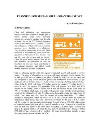 PLANNING FOR SUSTAINABLE URBAN TRANSPORT
*Ar Jit Kumar Gupta
INTRODUCTION
Cities and civilizations are synonymous
because cities have existed as integral part of
human history. Cities have historically
scripted the growth of mankind right from his
inception. As per the U N Habitat Report on
State of the World Cities, 2008-09’, ‘Cities
are perhaps one of humanity’s most complex
creation, never finished, never definitive.
They are like a journey that never ends. Their
evolution is determined by their ascent into
greatness or their descent into decline. They
are the past, the present and the future’.
Cities are great places because they are not
only promoters and storehouse of ideas and
inventions but are also major contributors to
the national economy and global wealth
besides generators of large employment.
India is urbanizing rapidly under the impact of industrial growth and spread of service
sector. The pace of urbanization is picking up with more and more people making cities
as their preferred place of residence and place of work. In India, cities are on move and
are designated to play critical role in the growth and development of the country. As per
Mckinsey Global Institute Report - India Urban Awakening: Building Inclusive Cities-
Urban India by 2030 will house 590 million people (as against 377 million in 2011),
which is twice the present US population. Cities will generate 70% GDP and 80%
revenue of the country. Share of Urban India in new job creation will be of the order of
70% (170 million) which India, as a nation will generate. Cities will also create enormous
wealth at the individual level with 91 million urban households joining the select band of
middle class, more than four times the number of existing households ( 22 million).
Number of metropolitan centres will rise to 68 (53 in 2011), which is twice the number of
metropolises entire Europe has (35) . However, investment to the tune of $ 1.2 Trillion
will be needed to meet projected infrastructure demand, whereas 700-900 million sqmts
of residential/ commercial area will be needed annually- a new Chicago to be created -to
meet the built area needs of the urban India. In addition, 2.5 billion sqmts of roads will
have to be paved, which is 20 times the road network created in last decade. 7400km
(350-400 km/year) of metro will be needed – 20 times created in last decade, to meet
the transportation demand of cities by 2030.
 