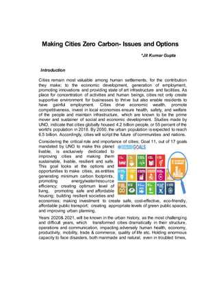 Making Cities Zero Carbon- Issues and Options
*Jit Kumar Gupta
Introduction
Cities remain most valuable among human settlements, for the contribution
they make; to the economic development, generation of employment,
promoting innovations and providing state of art infrastructure and facilities. As
place for concentration of activities and human beings, cities not only create
supportive environment for businesses to thrive but also enable residents to
have gainful employment. Cities drive economic wealth, promote
competitiveness, invest in local economies ensure health, safety, and welfare
of the people and maintain infrastructure, which are known to be the prime
mover and sustainer of social and economic development. Studies made by
UNO, indicate that cities globally housed 4.2 billion people, or 55 percent of the
world's population in 2018. By 2050, the urban population is expected to reach
6.5 billion. Accordingly, cities will script the future of communities and nations.
Considering the critical role and importance of cities; Goal 11, out of 17 goals
mandated by UNO to make this planet
livable, is exclusively dedicated to
improving cities and making them
sustainable, livable, resilient and safe.
This goal looks at the options and
opportunities to make cities, as entities
generating minimum carbon footprints,
promoting energy/water/resource
efficiency; creating optimum level of
living, promoting safe and affordable
housing; building resilient societies and
economies; making investment to create safe, cost-effective, eco-friendly,
affordable public transport; creating appropriate levels of green public spaces,
and improving urban planning.
Years 2020& 2021, will be known in the urban history, as the most challenging
and difficult years, which transformed cities dramatically in their structure,
operations and communication, impacting adversely human health, economy,
productivity, mobility, trade & commerce, quality of life etc. Holding enormous
capacity to face disasters, both manmade and natural, even in troubled times,
 