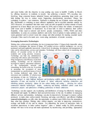 and water bottles with the objective to stop sending any waste to landfill. Curitiba in Brazil,
by offering incentives to residents to recycle has achieving a massive 70% recycling rate.
Involving large corporate houses, industrial houses and institutions generating large waste can
help leading the way to reduce waste. Supporting decarbonizing movement, Disney has
committed to achieve - zero emissions; Starbucks is stopping the use of plastic straws and plastic
lids; McDonald’s is switching to more efficient appliances and to recycled materials entirely by
2025. However, it is mandated that cities must come out with an agenda to reduce amount of waste
generated by at least fifteen per cent per capita by 2030, and to reduce the volume of municipal
solid waste sent to landfills or incinerators by at least half, in order to minimize their carbon
footprints. Cities need to reinvent and involve people, communities, CBOs, NGOs and other
stakeholders, to come on a common platform and evolve best of options to make optimum use of
waste generated and to convert waste into energy and other products for meeting essential needs
of people. Cities need to be made zero- waste using mechanism of circular economy.
Leveraging Innovative Technologies
Making cities carbon neutral and limiting the rise in temperature below 1.5 degree looks impossible unless
innovative technologies like internet of things, IET enabled services, artificial intelligence etc. are not
positioned and made applicable innovatively at local level, for planning, development and management of
cities and its infrastructure, services and amenities. Technology will have critical role in monitoring the
delivery of essential service to all the
residents and saving precious resources.
Technology can help city administration
connecting with citizens and communities to
bring transparency and efficiency in decision
making. Technology can be effectively
leveraged to improve operational efficiency
of the transportation network and
rationalizing the traffic in the city. It can help
in promoting the acceptance of mass
transportation as a preferred means of travel
by creating dedicated apps about the
movement and availability of vehicles/seats
and planning of trips etc. Technology also
can be leveraged to make buildings intelligent and developing scalable options for integrating circular
approaches of reuse and recycling in all aspects of human settlements including construction and
retrofitting projects; developing options for zero carbon heating and cooling ; inventing low carbon
construction materials /technologies besides monitoring and tracking embedded carbon count from
construction projects and optimization of building performance in human settlements.
Technology can also support city in planning and distribution of energy by effectively managing
the demand and supply by different land uses/activities/areas in the city. In addition to managing
different services and amenities, technology can also be innovatively leveraged to remove carbon
produced, to make cities carbon neutral. Inventing and using cost-effective and efficient Carbon
removal technologies,can offer cities the opportunity to subtract more GHGs from the atmosphere
than what they produce. Making cities carbon negative can help in improving environment,
ecology and health of city and its citizens. For unleashing the power of innovation hubs to
accelerate innovations to make carbon “negative” cities a distinct reality by 2030, promising
startups will have to be set up and made operational by incentivizing and providing appropriate
 