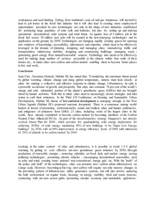 workspaces and seed funding. Exiting from traditional coal, oil and gas businesses will inevitably
lead to job losses in the fossil fuel industry but it will also lead to creating more employment
opportunities provided by new technologies not only in the shape of new industries established
for producing large quantities of solar cells and batteries, but also by setting up and making
operational decentralized solar systems and wind farms. As against loss of 5 million job in the
fossil fuel sector, 30 million new jobs will be created in the new/emerging technologies and its
application on the ground, by 2050. Technologies are changing rapidly creating spaces for opening
new windows of knowledge, accessibility, information and expertise, which need to be effectively
leveraged in the domain of planning, designing and managing cities; rationalizing traffic and
transportation; minimizing mobility; designing and constructing buildings; managing waste ;
generating green energy from natural/renewable sources. Technology also needs to be effectively
used for making large number of services accessible to the citizens within four walls of their
homes etc., to make cities zero-carbon and carbon neutral enabling them to become better places
to live and work..
Conclusion
Joan Clos , Secretary-General, Habitat III, has stated that; “Considering the enormous threat posed
by global warming, climate change and rising global temperature, nations must look closely at
cities for making a collective and effective response to climate change, Urbanization, he said, is
a powerful accelerator of growth and prosperity. But cities also consume 78 per cent of the world’s
energy and emit substantial portion of the planet’s greenhouse gases (GHGs) that are brought
about by human activities. With this in mind, cities need to increasingly devise strategies and take
action to curb their emissions. In the Third UN Conference on Housing and Sustainable Urban
Development, Habitat III, theme of low-emission development is emerging strongly in the New
Urban Agenda (Habitat III’s proposed outcome document). There is a consensus among world
leaders in favour of promoting environmentally sound and resilient cities and human settlements,
and mitigation of emissions from GHGs. 21 cities, including some of the largest cities in the
world, have already committed to become carbon neutral by becoming members of the Carbon
Neutral Cities Alliance(CNCA). As part of the decarbonization strategy Singapore's has already
evolved Green Plan for 2030 , which provides for; quadruplating solar energy deployment for
achieving 2GWp of solar energy; mandating 80% of new buildings to be ‘Super Low Energy
buildings’ by 2030, with an 80% improvement in energy efficiency levels of 2005 with minimum
of 20% of schools to be carbon neutral by 2030
Looking at the entire context of cities and urbanization, it is possible to avoid 1.5 C global
warming by getting to cost- effective net-zero greenhouse gases emission by 2050, through
production of renewable energies ; removing subsidies on fossil fuels and nuclear energy ;taxing
polluting technologies; promoting electric vehicles ; encouraging decentralized renewables, such
as solar and wind; creating trans- national non-conventional energy grid etc. With the "push" of
the policy and "pull" of the technologies, cities can promote zero- carbon urban infrastructure on
a large scale. However, becoming/achieving zero-carbon will require not only massive changes in
the prevailing pattern of infrastructure; utility generation systems, but will also involve updating
the built environment on regular basis; focusing on energy, mobility, food and waste systems;
connecting with net-zero power grids; promoting circular economy and sustainable agriculture.
 