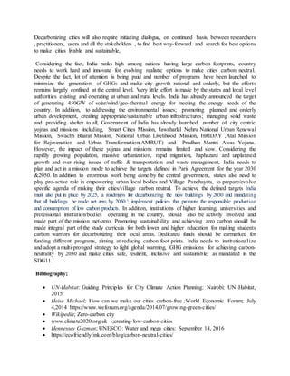 Decarbonizing cities will also require initiating dialogue, on continued basis, between researchers
, practitioners, users and all the stakeholders , to find best way-forward and search for best options
to make cities livable and sustainable,
Considering the fact, India ranks high among nations having large carbon footprints, country
needs to work hard and innovate for evolving realistic options to make cities carbon neutral.
Despite the fact, lot of attention is being paid and number of programs have been launched to
minimize the generation of GHGs and make city growth rational and orderly, but the efforts
remains largely confined at the central level. Very little effort is made by the states and local level
authorities existing and operating at urban and rural levels. India has already announced the target
of generating 450GW of solar/wind/geo-thermal energy for meeting the energy needs of the
country. In addition, to addressing the environmental issues; promoting planned and orderly
urban development, creating appropriate/sustainable urban infrastructures; managing solid waste
and providing shelter to all, Government of India has already launched number of city centric
yojnas and missions including, Smart Cities Mission, Jawaharlal Nehru National Urban Renewal
Mission, Swachh Bharat Mission; National Urban Livelihood Mission, HRIDAY ,Atal Mission
for Rejuvenation and Urban Transformation(AMRUT) and Pradhan Mantri Awas Yojana.
However, the impact of these yojnas and missions remains limited and slow. Considering the
rapidly growing population, massive urbanization, rapid migration, haphazard and unplanned
growth and ever rising issues of traffic & transportation and waste management, India needs to
plan and act in a mission mode to achieve the targets defined in Paris Agreement for the year 2030
&2050. In addition to enormous work being done by the central government, states also need to
play pro-active role in empowering urban local bodies and Village Panchayats, to prepare/evolve
specific agenda of making their cities/village carbon neutral. To achieve the defined targets India
must also put in place by 2025, a roadmaps for decarbonizing the new buildings by 2030 and mandating
that all buildings be made net zero by 2050.’; implement policies that promote the responsible production
and consumption of low carbon products. In addition, institutions of higher learning, universities and
professional institution/bodies operating in the country, should also be actively involved and
made part of the mission net-zero. Promoting sustainability and achieving zero carbon should be
made integral part of the study curricula for both lower and higher education for making students
carbon warriors for decarbonizing their local areas. Dedicated funds should be earmarked for
funding different programs, aiming at reducing carbon foot prints. India needs to institutionalize
and adopt a multi-pronged strategy to fight global warming, GHG emissions for achieving carbon-
neutrality by 2030 and make cities safe, resilient, inclusive and sustainable, as mandated in the
SDG11.
Bibliography;
 UN-Habitat: Guiding Principles for City Climate Action Planning: Nairobi: UN-Habitat,
2015
 Heise Michael; How can we make our cities carbon-free ;World Economic Forum; July
4,2014 https://www.weforum.org/agenda/2014/07/growing-green-cities/
 Wikipedia; Zero-carbon city
 www.climate2020.org.uk ›;creating-low-carbon-cities
 Hennessey Guzman; UNESCO: Water and mega cities: September 14, 2016
 https://ecofriendlylink.com/blog/carbon-neutral-cities/
 