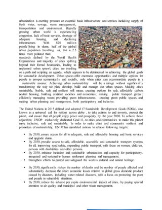 urbanization is exerting pressure on essential basic infrastructure and services including supply of
fresh water, sewage, waste management,
transportation and environment. Rapidly
growing urban world is experiencing
congestion, lack of basic services, shortage of
adequate housing, and declining
infrastructure. With 828 million
people living in slums; half of the global
urban population breathing air, that is 2.5
times more polluted than
standards defined by the World Health
Organization and majority of cities spilling
beyond their formal boundaries, leading to
unplanned urban sprawl; cities are treading
on a path and scripting an agenda, which appears to be detrimental to achieving the global goals
for sustainable development. Urban spaces offer enormous opportunities and multiple options for
people to prosper economically and socially, only when cities can accommodate people in a
sustainable manner. Achieving urban sustainability will be a mirage without significantly
transforming the way we plan, develop, build and manage our urban spaces. Making cities
sustainable, livable, safe and resilient will mean; creating options for safe, affordable carbon
neutral housing; building resilient societies and economies; making public transport green ;
efficiently managing waste; providing green infrastructures; creating green public spaces, and
making urban planning and management, both participatory and inclusive.
The United Nations in 2015 defined and adopted 17 Sustainable Development Goals (SDGs), also
known as a universal call for nations across globe , to take actions to end poverty, protect the
planet, and ensure that all people enjoy peace and prosperity by the year 2030. To achieve these
objectives; UNDP exclusively dedicated Goal 11, to cities and communities to make this planet
more inclusive, safe and sustainable. In order to make cities and community resilient and
promoters of sustainability, UNDP has mandated nations to achieve following targets;
 By 2030, ensure access for all to adequate, safe and affordable housing and basic services
and upgrade slums.
 By 2030, provide access to safe, affordable, accessible and sustainable transport systems
for all, improving road safety, expanding public transport, with focus on women, children,
persons with disabilities and older persons.
 By 2030, enhance inclusive and sustainable urbanization and capacity for participatory,
integrated and sustainable human settlement planning and management.
 Strengthen efforts to protect and safeguard the world’s cultural and natural heritage.
 By 2030, significantly reduce the number of deaths and the number of people affected and
substantially decrease the direct economic losses relative to global gross domestic product
caused by disasters, including water-related disasters, with a focus on protecting the poor
and people in vulnerable situations.
 By 2030, reduce the adverse per capita environmental impact of cities, by paying special
attention to air quality and municipal and other waste management.
 