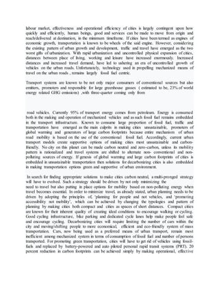 labour market, effectiveness and operational efficiency of cities is largely contingent upon how
quickly and efficiently, human beings, good and services can be made to move from origin and
reach/delivered at destination, in the minimum timeframe. If cities have been termed as engines of
economic growth, transportation is known to be wheels of the said engine. However, considering
the existing pattern of urban growth and development, traffic and travel have emerged as the two
worst gifts of urbanization. With rapid urbanization and uncontrolled physical expansion of cities,
distances between place of living, working and leisure have increased enormously. Increased
distances and increased travel demand, have led to ushering an era of uncontrolled growth of
vehicles on the urban roads. Unfortunately, technology used in propelling mechanized means of
travel on the urban roads , remains largely fossil fuel centric.
Transport systems are known to be not only major consumers of conventional sources but also
emitters, promoters and responsible for large greenhouse gasses ( estimated to be, 23% of world
energy related GHG emissions) ,with three-quarter coming only from
road vehicles. Currently 95% of transport energy comes from petroleum. Energy is consumed
both in the making and operation of mechanized vehicles and as such fossil fuel remains embedded
in the transport infrastructure. Known to consume large proportion of fossil fuel, traffic and
transportation have emerged as the main culprits in making cities unsustainable, promoters of
global warming and generators of large carbon footprints because entire mechanism of urban
road mobility is based on the use of the conventional fossil fuel. Accordingly, current urban
transport models create supportive options of making cities most unsustainable and carbon-
friendly. No city on this planet can be made carbon neutral and zero-carbon, unless its mobility
pattern is rationalized and travel systems are shifted to alternate non- conventional and non-
polluting sources of energy. If genesis of global warming and large carbon footprints of cities is
embedded in unsustainable transportation then solutions for decarbonizing cities is also embedded
in making transportation options green and supportive of urban environment.
In search for finding appropriate solutions to make cities carbon neutral, a multi-pronged strategy
will have to evolved. Such a strategy should be driven by not only minimizing the
need to travel but also putting in place options for mobility based on non-polluting energy when
travel becomes essential. In order to minimize travel, as already stated, urban planning needs to be
driven by adopting the principles of, ‘planning for people and not vehicles, and ‘promoting
accessibility not mobility’, which can be achieved by changing the typologies and pattern of
planning by making cities both compact and cities as spaces of short distances. Compact cities
are known for their inherent quality of creating ideal conditions to encourage walking or cycling.
Good cycling infrastructure, bike parking and dedicated cycle lanes help make people feel safe
and encourage cycling. Decarbonizing cities will require limiting the number of cars within the
city and moving/shifting people to more economical, efficient and eco-friendly system of mass
transportation. Cars, now being used as a preferred means of urban transport, remain most
inefficient among mechanized system in terms of consumption of fossil fuel and number of persons
transported. For promoting green transportation, cities will have to get rid of vehicles using fossil-
fuels and replaced by battery-powered and auto piloted personal rapid transit systems (PRT). 20
percent reduction in carbon footprints can be achieved simply by making operational, effective
 