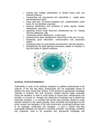 12
 working with multiple stakeholders to identify known risks and
potential solutions;
 incorporating risk assessment and vulnerability in master plans
and development plans.
 Using safe land for human habitation and unsafe/disaster- prone
areas for non-habitable purposes;
 ensuring identification and protection of public spaces, streets,
infrastructure and parks
 upgrading access roads, flood-risk, infrastructure etc., for making
informal settlements safe.
 positioning critical infrastructure in safe areas,
 assessing how urban development impact lives of the poor in a city.
 developing good information, communication and awareness
system
 developing plans for post-disaster reconstruction and risk reduction.
 strengthening the legal planning frameworks related to disasters in
long term plans to support resilience.
Involving Technical Institutions
Vulnerability of most of the buildings designed by qualified professionals is the
outcome of the fact that these professionals are not adequately trained to
address the issue during their studies. In the absence of appropriate knowledge
imparted in structure, the built structures created become highly vulnerable
during the disasters. In order to avoid losses to human lives, infrastructures and
property, on account of damage and destruction of buildings due to natural and
manmade disasters, it is important that all the built structures should be made
disaster resistant to the extent possible. Since Architects and Engineers are the
prime movers and designers of the built environment, accordingly buildings have
to be designed, constructed and managed in such a manner that they
successfully withstand any natural or manmade disasters. Accordingly, Architects
and Engineers, have to be equipped with appropriate knowledge and
 