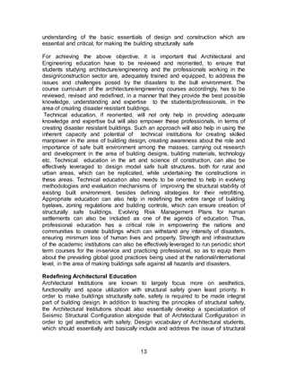 13
understanding of the basic essentials of design and construction which are
essential and critical, for making the building structurally safe
For achieving the above objective, it is important that Architectural and
Engineering education have to be reviewed and reoriented, to ensure that
students studying architecture/engineering and the professionals working in the
design/construction sector are, adequately trained and equipped, to address the
issues and challenges posed by the disasters to the bult environment. The
course curriculum of the architecture/engineering courses accordingly, has to be
reviewed, revised and redefined, in a manner that they provide the best possible
knowledge, understanding and expertise to the students/professionals, in the
area of creating disaster resistant buildings.
Technical education, if reoriented, will not only help in providing adequate
knowledge and expertise but will also empower these professionals, in terms of
creating disaster resistant buildings. Such an approach will also help in using the
inherent capacity and potential of technical institutions for creating skilled
manpower in the area of building design, creating awareness about the role and
importance of safe built environment among the masses, carrying out research
and development in the area of building designs, building materials, technology
etc. Technical education in the art and science of construction, can also be
effectively leveraged to design model safe built structures, both for rural and
urban areas, which can be replicated, while undertaking the constructions in
these areas. Technical education also needs to be oriented to help in evolving
methodologies and evaluation mechanisms of improving the structural stability of
existing built environment, besides defining strategies for their retrofitting.
Appropriate education can also help in redefining the entire range of building
byelaws, zoning regulations and building controls, which can ensure creation of
structurally safe buildings. Evolving Risk Management Plans for human
settlements can also be included as one of the agenda of education. Thus,
professional education has a critical role in empowering the nations and
communities to create buildings which can withstand any intensity of disasters,
ensuring minimum loss of human lives and property. Strength and infrastructure
of the academic institutions can also be effectively leveraged to run periodic short
term courses for the in-service and practicing professional, so as to equip them
about the prevailing global good practices being used at the national/international
level, in the area of making buildings safe against all hazards and disasters.
Redefining Architectural Education
Architectural Institutions are known to largely focus more on aesthetics,
functionality and space utilization with structural safety given least priority. In
order to make buildings structurally safe, safety is required to be made integral
part of building design. In addition to teaching the principles of structural safety,
the Architectural Institutions should also essentially develop a specialization of
Seismic Structural Configuration alongside that of Architectural Configuration in
order to gel aesthetics with safety. Design vocabulary of Architectural students,
which should essentially and basically include and address the issue of structural
 