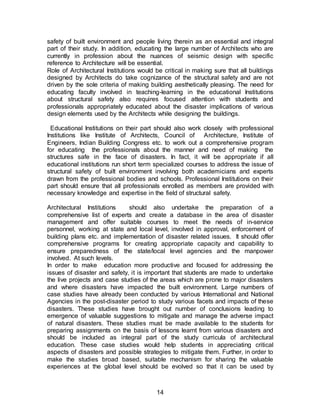 14
safety of built environment and people living therein as an essential and integral
part of their study. In addition, educating the large number of Architects who are
currently in profession about the nuances of seismic design with specific
reference to Architecture will be essential.
Role of Architectural Institutions would be critical in making sure that all buildings
designed by Architects do take cognizance of the structural safety and are not
driven by the sole criteria of making building aesthetically pleasing. The need for
educating faculty involved in teaching-learning in the educational Institutions
about structural safety also requires focused attention with students and
professionals appropriately educated about the disaster implications of various
design elements used by the Architects while designing the buildings.
Educational Institutions on their part should also work closely with professional
Institutions like Institute of Architects, Council of Architecture, Institute of
Engineers, Indian Building Congress etc. to work out a comprehensive program
for educating the professionals about the manner and need of making the
structures safe in the face of disasters. In fact, it will be appropriate if all
educational institutions run short term specialized courses to address the issue of
structural safety of built environment involving both academicians and experts
drawn from the professional bodies and schools. Professional Institutions on their
part should ensure that all professionals enrolled as members are provided with
necessary knowledge and expertise in the field of structural safety.
Architectural Institutions should also undertake the preparation of a
comprehensive list of experts and create a database in the area of disaster
management and offer suitable courses to meet the needs of in-service
personnel, working at state and local level, involved in approval, enforcement of
building plans etc. and implementation of disaster related issues. It should offer
comprehensive programs for creating appropriate capacity and capability to
ensure preparedness of the state/local level agencies and the manpower
involved. At such levels.
In order to make education more productive and focused for addressing the
issues of disaster and safety, it is important that students are made to undertake
the live projects and case studies of the areas which are prone to major disasters
and where disasters have impacted the built environment. Large numbers of
case studies have already been conducted by various International and National
Agencies in the post-disaster period to study various facets and impacts of these
disasters. These studies have brought out number of conclusions leading to
emergence of valuable suggestions to mitigate and manage the adverse impact
of natural disasters. These studies must be made available to the students for
preparing assignments on the basis of lessons learnt from various disasters and
should be included as integral part of the study curricula of architectural
education. These case studies would help students in appreciating critical
aspects of disasters and possible strategies to mitigate them. Further, in order to
make the studies broad based, suitable mechanism for sharing the valuable
experiences at the global level should be evolved so that it can be used by
 