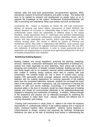 15
national, state and local level governmental, non-government agencies, NGO,
educational, research & technical institutions and public at large. The studies will
have to be backed by research and development on regular basis so as to
upgrade the knowledge on the subject. Architectural Education/Institutions can
help in promoting and undertaking these case studies and work as data bank.
Considering the impact of disasters on human life and built environment;
Ministry of Housing and Urban Affairs, Government of India( MoHUA) has
already launched an e-Course on Vulnerability Atlas of India in order to make
professionals aware about the vulnerability of different areas to the natural
disasters; create appropriate level of awareness and technical understanding
about natural hazards such as earthquakes, cyclones, landslides, floods; identify
regions with high vulnerability and specific district level damage risks to the
existing housing stock. The course is offered by School of Planning and
Architecture (SPA), New Delhi in collaboration with BMTPC. Such courses must
be run at regional level in the selected technical institutions like IITs and NITs
and institutions of technical excellence, in order to create appropriate level of
awareness and preparedness to empower local agencies/professional in the area
of disaster preparedness and mitigation.
Redefining Building Byelaws
Building byelaws and zoning regulations, governing the planning, designing,
services, materials, construction technologies and management of buildings etc.,
evolved and made applicable by local authorities, have critical role to play in
designing and construction of disaster resistant buildings. Building bye laws are
now being taught only as an academic exercise without understanding much of
their context in evolving design solutions which lead to creating safe built
environment. The contents taught are only in terms of covered area, zoning,
heights, FAR, basements, ground coverage, setbacks and the documents to be
attached with the building applications for sourcing approvals of the building
plans from the competent authorities. However, students are not taught the basic
intent of the byelaws, and their implications, role and importance in ensuring the
creation of safe and secure buildings. Accordingly, it is important that the
structural safety in the face of disasters should be made integral part of building
byelaws and should be communicated effectively to the students/professionals
engaged in designing and construction of buildings. In addition, inherent strength
of the academics and practice can be effectively leveraged for redefining the
building byelaws to make them more rational, effective and efficient tool of
creating structurally safe building.
Creating built environment in urban areas is stated to be made the exclusive
responsibility of professionals defined in the building byelaws and in majority of
cases, municipal byelaws allow non-qualified persons having diplomas in
civil/architecture to design, construct and supervise the buildings, Architectural
Institutions can take up the task of educating local bodies in understanding the
 
