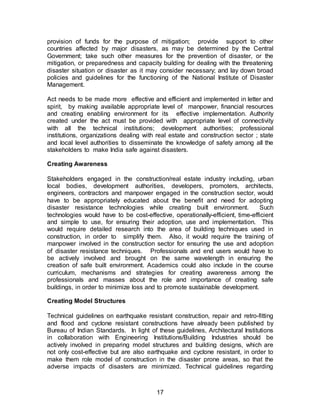 17
provision of funds for the purpose of mitigation; provide support to other
countries affected by major disasters, as may be determined by the Central
Government; take such other measures for the prevention of disaster, or the
mitigation, or preparedness and capacity building for dealing with the threatening
disaster situation or disaster as it may consider necessary; and lay down broad
policies and guidelines for the functioning of the National Institute of Disaster
Management.
Act needs to be made more effective and efficient and implemented in letter and
spirit, by making available appropriate level of manpower, financial resources
and creating enabling environment for its effective implementation. Authority
created under the act must be provided with appropriate level of connectivity
with all the technical institutions; development authorities; professional
institutions, organizations dealing with real estate and construction sector ; state
and local level authorities to disseminate the knowledge of safety among all the
stakeholders to make India safe against disasters.
Creating Awareness
Stakeholders engaged in the construction/real estate industry including, urban
local bodies, development authorities, developers, promoters, architects,
engineers, contractors and manpower engaged in the construction sector, would
have to be appropriately educated about the benefit and need for adopting
disaster resistance technologies while creating built environment. Such
technologies would have to be cost-effective, operationally-efficient, time-efficient
and simple to use, for ensuring their adoption, use and implementation. This
would require detailed research into the area of building techniques used in
construction, in order to simplify them. Also, it would require the training of
manpower involved in the construction sector for ensuring the use and adoption
of disaster resistance techniques. Professionals and end users would have to
be actively involved and brought on the same wavelength in ensuring the
creation of safe built environment. Academics could also include in the course
curriculum, mechanisms and strategies for creating awareness among the
professionals and masses about the role and importance of creating safe
buildings, in order to minimize loss and to promote sustainable development.
Creating Model Structures
Technical guidelines on earthquake resistant construction, repair and retro-fitting
and flood and cyclone resistant constructions have already been published by
Bureau of Indian Standards. In light of these guidelines, Architectural Institutions
in collaboration with Engineering Institutions/Building Industries should be
actively involved in preparing model structures and building designs, which are
not only cost-effective but are also earthquake and cyclone resistant, in order to
make them role model of construction in the disaster prone areas, so that the
adverse impacts of disasters are minimized. Technical guidelines regarding
 