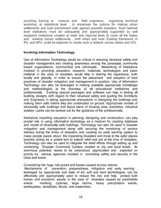 19
providing training to masons and field engineers; organizing technical
workshop at state/local level , to showcase the options for making urban
settlements and built environment safe against possible disasters. Such national
level institutions must be adequately and appropriately supported by well
equipped institutions created at state and regional level, to cover all the states
and existing human settlements , both urban and rural. Existing framework of
IITs and NITs could be explored to create such a network across states and UTs.
Involving Information Technology
Use of Information Technology would be critical in ensuring structural safety and
disaster management and creating awareness among the parastatal, community
based organizations, communities and individuals. Networking of Institutions
involved in providing education, research, materials, technologies and basic
material in the area of disasters would help in sharing the experience, both
locally and globally, in order to ensure the placement and adoption of best
practices of disaster mitigation and management in position. Use of Information
Technology can also be leveraged in making available appropriate knowledge
and methodologies at the doorstep of all educational institutions and
professionals. Evolving special packages and software can help in testing all
building designs with regard to their structural safety and guiding the Architects
and Engineers in taking appropriate precautions in designing the buildings and
making them safe before they are constructed on ground. Appropriate models of
structurally safe buildings and layout plans of housing area, townships, industrial
estates / parks can be worked out for the guidance of the professionals.
Institutions imparting education in planning, designing and construction, can play
pivotal role in using information technology as a medium for creating database
and model of structurally safe buildings. Technology can also be used in disaster
mitigation and management along with securing the monitoring of service
delivery during the times of disasters and creating an early warning system to
make people aware about the impending disasters and move to the safer places
besides acting as a potent tool to extend relief and aid at the time of disasters.
Technology can also be used to integrate the relief efforts through setting up and
connecting Disaster Command Centers created at city and local levels. Its
enormous potential, needs to be understood, appreciated and exploited on
priority by various agencies involved in promoting safety and security in the
cities and towns.
Considering the huge risk posed and losses caused across nations,
Mechanisms of prevention, preparedness, mitigation and early warning ,
leveraged by appropriate and state of art, soft and hard technologies, can be
effectively and appropriately used to reduce the risk and help protect both
human and economic assets in the case of disasters caused by predictable
events involving; cyclones, large storms, heavy precipitation events,
earthquakes, landslides, floods, and avalanches.
 