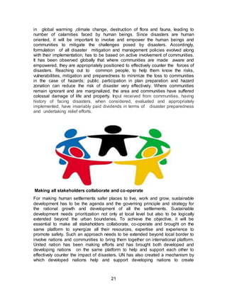 21
in global warming ,climate change, destruction of flora and fauna, leading to
number of calamities faced by human beings. Since disasters are human
oriented, it will be important to involve and empower the human beings and
communities to mitigate the challenges posed by disasters. Accordingly,
formulation of all disaster mitigation and management policies evolved along
with their implementation, has to be based on active involvement of communities.
It has been observed globally that where communities are made aware and
empowered, they are appropriately positioned to effectively counter the forces of
disasters. Reaching out to common people, to help them know the risks,
vulnerabilities, mitigation and preparedness to minimize the loss to communities
in the case of hazards; public participation in plan preparation and hazard
zonation can reduce the risk of disaster very effectively. Where communities
remain ignorant and are marginalized, the area and communities have suffered
colossal damage of life and property. Input received from communities, having
history of facing disasters, when considered, evaluated and appropriately
implemented, have invariably paid dividends in terms of disaster preparedness
and undertaking relief efforts.
Making all stakeholders collaborate and co-operate
For making human settlements safer places to live, work and grow, sustainable
development has to be the agenda and the governing principle and strategy for
the rational growth and development of all the settlements. Sustainable
development needs prioritization not only at local level but also to be logically
extended beyond the urban boundaries. To achieve the objective, it will be
essential to make all stakeholders collaborate, co-operate and brought on the
same platform to synergize all their resources, expertise and experience to
promote safety. Such an approach needs to be extended beyond local border to
involve nations and communities to bring them together on international platform.
United nation has been making efforts and has brought both developed and
developing nations on the same platform to help and support each other to
effectively counter the impact of disasters. UN has also created a mechanism by
which developed nations help and support developing nations to create
 