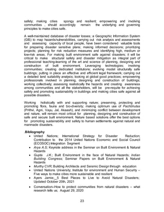 23
safety; making cities spongy and resilient; empowering and involving
communities , should accordingly remain the underlying and governing
principles to make cities safe.
A well-maintained database of disaster losses; a Geographic Information System
(GIS) to map hazards/vulnerabilities, carrying out risk analysis and assessments
and assessing capacity of local people, have been considered valuable tools
for preparing disaster sensitive plans; making informed decisions; prioritizing
projects; planning for risk reduction measures and identifying high, medium or
low-risk areas. For making built environment safe against disasters; it will be
critical to make structural safety and disaster mitigation as integral part of
professional teaching-learning of the art and science of planning, designing and
construction of built environment. Leveraging technologies; involving
communities; creating dedicated institutions; evolving model structurally safe
buildings; putting in place an effective and efficient legal framework; carrying out
a detailed land suitability analysis; looking at global good practices; empowering
professionals involved in planning, designing and construction of buildings;
working collectively; assessing realistically the hazards and creating awareness
among communities and all the stakeholders, will be pre-requite for achieving
safety and promoting sustainability in buildings and making cities safe against all
possible disasters.
Working holistically with and supporting nature; preserving, protecting and
promoting flora, fauna and bio-diversity; making optimum use of Pachbhutas
(Prithvi, Agni, Vayu, Jal, Akaash), and minimizing conflict between development
and nature, will remain most critical for planning, designing and construction of
safe and secure built environment. Nature based solutions offer the best options
for promoting sustainability and safety to human settlements against natural and
manmade disasters.
.Bibliography
 United Nations; International Strategy for Disaster Reduction;
Contribution to the 2014 United Nations Economic and Social Council
(ECOSOC) Integration Segment
 Arya A.S; Keynote address in the Seminar on Built Environment & Natural
Hazards
 Gupta J.K.; Built Environment in the face of Natural Hazards; Indian
Building Congress; Seminar Papers on Built Environment & Natural
Hazards
 Murthy CVR; Building Architects and Seismic Design through education
 United Nations University; Institute for environment and Human Security –
Five ways to make cities more sustainable and resilient
 Ayers Jamie; 5 Best Places to Live to Avoid Natural Disasters;
Updated October 20th, 2021
 Conversation--How to protect communities from natural disasters – what
research tells us; August 29, 2020
 