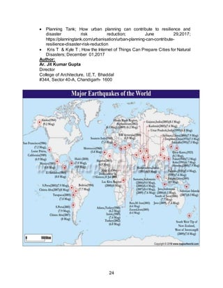 24
 Planning Tank; How urban planning can contribute to resilience and
disaster risk reduction; June 29,2017;
https://planningtank.com/urbanisation/urban-planning-can-contribute-
resilience-disaster-risk-reduction
 Kris T & Kyle T ; How the Internet of Things Can Prepare Cities for Natural
Disasters; December 01,2017
Author:
Ar. Jit Kumar Gupta
Director
College of Architecture, I.E.T, Bhaddal
#344, Sector 40-A, Chandigarh- 1600
 