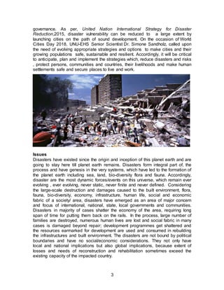 3
governance. As per, United Nation International Strategy for Disaster
Reduction,2015, disaster vulnerability can be reduced to a large extent by
launching cities on the path of sound development. On the occasion of World
Cities Day 2018, UNU-EHS Senior Scientist Dr. Simone Sandholz, called upon
the need of evolving appropriate strategies and options to make cities and their
growing populations safe, sustainable and resilient. Accordingly, it will be critical
to anticipate, plan and implement the strategies which, reduce disasters and risks
, protect persons, communities and countries, their livelihoods and make human
settlements safe and secure places to live and work.
Issues
Disasters have existed since the origin and inception of this planet earth and are
going to stay here till planet earth remains. Disasters form integral part of, the
process and have genesis in the very systems, which have led to the formation of
the planet earth including sea, land, bio-diversity flora and fauna. Accordingly,
disaster are the most dynamic forces/events on this universe, which remain ever
evolving , ever evolving, never static, never finite and never defined. Considering
the large-scale destruction and damages caused to the built environment, flora,
fauna, bio-diversity, economy, infrastructure, human life, social and economic
fabric of a society/ area, disasters have emerged as an area of major concern
and focus of international, national, state, local governments and communities.
Disasters in majority of cases shatter the economy of the area, requiring long
span of time for putting them back on the rails. In the process, large number of
families are destroyed, numerous human lives are lost and social fabric in many
cases is damaged beyond repair; development programmes get shattered and
the resources earmarked for development are used and consumed in rebuilding
the infrastructures and built environment. The disasters are not bound by political
boundaries and have no social/economic considerations. They not only have
local and national implications but also global implications, because extent of
losses and needs of reconstruction and rehabilitation sometimes exceed the
existing capacity of the impacted country.
 
