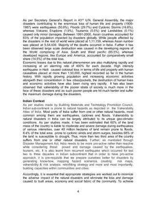 4
As per Secretary General’s Report in 43rd U.N. General Assembly, the major
disasters contributing to the enormous loss of human life and property (1900-
1987) were earthquakes (50.9%), Floods (29.7%) and Cyclonic Storms (16.8%),
whereas Volcanic Eruptions (1.9%), Tsunamis (0.5%) and Landslides (0.1%)
caused only minor damages. Between 1991-2000, Asian countries accounted for
83% of the population impacted by disasters globally. While people affected by
the disasters in the rest of world were placed at 1,11,159, whereas Asian number
was placed at 5,54,439. Majority of the deaths occurred in India. Further it has
been observed large scale destruction was caused in the developing regions of
the World comprising of Asia, South and West pacific (85.5%), whereas
developed regions, like Europe and America, accounted for comparatively small
share (14.5%) of the total loss.
Economic losses due to this natural phenomenon are also multiplying rapidly and
increasing at an alarming rate of 400% for each decade. High intensity
earthquake in Haiti caused colossal loss in terms of life and property with human
causalities placed at more than 1,50,000, highest recorded so far in the human
history. With rapidly growing population and increasing economic activities
alongwith their concentration in few cities/pockets, the destruction of human lives
and economic activities have also been rising very rapidly. It has also been
observed that vulnerability of the poorer strata of society is much more in the
face of these disasters and as such poorer people are hit much harder and suffer
the maximum damage during the disasters.
Indian Context
As per studies made by Building Materials and Technology Promotion Council,
Indian sub-continent is prone to natural hazards as depicted in the Vulnerability
Atlas of India. Most parts of India suffer from one or other natural hazards, most
common among them are earthquakes, cyclones and floods. Vulnerability to
natural disasters in India can be largely attributed to its unique geo-climatic
conditions. As per studies made, it has been estimated that 60% of the land
mass of the country is liable to moderate and severe damage during earthquakes
of various intensities, over 40 million hectares of land remain prone to floods,
8.4% of the total area prone to cyclonic winds and storm surges, besides 68% of
the land is susceptible to drought. Thus, more than two third area of the country
suffers from one or other natural disasters. Further, as mandated through
Disaster Management Act, India needs to be more pro-active rather than reactive
while considering threat posed and damage caused by the earthquakes,
tsunami, etc. It is also learnt from recurrent earthquake which occurred for last
two to three decades in Indian subcontinent that in order to have pro-active
approach, it is pre-requisite that we prepare ourselves better for disasters by
generating know-how, mapping hazard scenarios, creating risk maps,
vulnerability & risk analysis, retrofitting strategy and more and most importantly,
building capacities within communities and cities.
Accordingly, it is essential that appropriate strategies are worked out to minimize
the adverse impact of the natural disasters and eliminate the loss and damage
caused to built areas, economy and social fabric of the community. To achieve
 