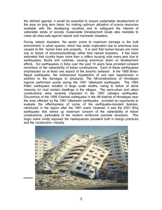 5
the defined agenda, it would be essential to ensure sustainable development of
the area on long term basis, for making optimum utilization of scarce resources
available with the developing countries and to safeguard the interest of
vulnerable strata of society. Sustainable Development Goals also mandate to
make all cities safe against natural and manmade disasters.
During natural disasters, the sector prone to maximum damage is the built
environment in urban spaces, which has wider implication due to enormous loss
caused to the human lives and property. It is said that human losses are more
due to failure of structures/buildings rather than natural disasters. It has been
estimated that country loses more than a million housing units every year due to
earthquakes, floods and cyclones, causing enormous strain on development
efforts. Six earthquakes in India over the past 14 years have provided constant
reminders of the vulnerability of Indian constructions. Each of these earthquakes
emphasized on at least one aspect of the seismic behavior. In the 1988 Bihar-
Nepal earthquake, the widespread liquefaction of soil was experienced in
addition to the damages to structures. The hill-constructions of Himalayan
regions performed poorly during the 1991 Uttarkashi earthquake. The 1993
Killari earthquake resulted in large scale deaths, owing to failure of stone
masonry (in mud mortar) dwellings in the villages. The semi-urban and urban
constructions were severely impacted in the 1997 Jabalpur earthquake.
Occurrence of the 1999 Chamoli earthquake in the hill districts of Himalayas near
the area affected by the 1991 Uttarkashi earthquake, provided an opportunity to
evaluate the effectiveness of some of the earthquake-resistant features,
introduced in the region after the 1991 event. However, it was the 2001 Bhuj
earthquake that stirred up maximum concern of the vulnerability of Indian
constructions, particularly of the modern reinforced concrete structures. This
tragic event vividly exposed the inadequacies prevalent both in design practices
and the construction industry.
 
