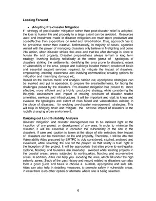 6
Looking Forward
 Adopting Pre-disaster Mitigation
If strategy of pre-disaster mitigation rather than post-disaster relief is adopted,
the loss to human life and property to a large extent can be avoided. Resources
used and investment made in disaster mitigation are much more productive and
cost-effective than expenditure on relief and rehabilitation. Thus, approach has to
be preventive rather than curative. Unfortunately, in majority of cases, agencies
vested with the power of managing disasters only believe in firefighting and come
into action, when disaster strikes that area and that too after damage is done to
human life and property. Disaster preparedness always remain a long term
strategy, involving looking holistically at the entire gamut of typologies of
disasters striking the settlements; identifying the area prone to disasters; extent
of vulnerability of the area, people and buildings located therein; creation of basic
and essential support services required, to mitigate the impact of disasters;
empowering, creating awareness and involving communities; creating options for
mitigation and minimizing damage etc.
Based on the studies made and analysis carried out, appropriate strategies can
be evolved and put in operation, to prepare the area/settlements, for facing the
challenges posed by the disasters. Pre-disaster mitigation has proved to more
effective, more efficient and a highly productive strategy, while considering the
life-cycle assessment and impact of making provision of disaster related
amenities, services and infrastructures. It will be important and vital, to know and
evaluate the typologies and extent of risks faced and vulnerabilities existing in
the place of disasters, for evolving pre-disaster management strategies. This
will help in bringing down and mitigate the adverse impact of disasters in the
rapidly changing urban environment.
Carrying out Land Suitability Analysis
Disaster mitigation and disaster management has to be initiated right at the
inception of any project or development of any area. In order to minimize the
disaster, it will be essential to consider the vulnerability of the site to the
disasters. If care and caution is taken at the stage of site selection, then impact
of disasters can be minimized on life and property. Therefore, it will be vital that
Vulnerability Atlas prepared by BMTPC is duly considered, studied, analyzed and
evaluated, while selecting the site for the project, so that safety is built, right at
the inception of the project. It will be appropriate that sites prone to earthquake,
cyclone, flooding and tsunamis are invariably avoided while locating projects in
the coastal areas; areas subjected to earthquakes, flooding and eco-sensitive
areas. In addition, Atlas can help you avoiding the area, which fall under the high
seismic zones. Study of the past history and record related to disasters can also
form a good guide and basis to choose a suitable, appropriate and safe site.
Atlas can also help in detailing measures, to promote safety in vulnerable areas,
in case there is no other option or alternate where site is being selected.
 