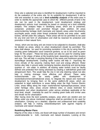 7
Once site is selected and area is identified for development, it will be important to
do the evaluation of the entire site, for its suitability for development. It will be
vital and essential, to carry out a land suitability analysis of the entire area in
order to identify the appropriate uses to which the different parcels of land in the
site can be used in the development. Land development strategy and
development options must invariably be based on carrying out a land suitability
analysis. This analysis helps in identifying areas, which are to preserved,
conserved, protected and promoted through value addition. All areas
under/containing heritage (both manmade and natural); areas under bio-diversity;
eco-fragile areas; areas under forest/ protected forests and area under water
bodies, will fall under this category. These areas will not be permitted to be used
for any kind and form of urbanization and shall be reserved for protection and
promotion in their natural form.
Areas, which are low lying and are known to be subjected to disasters, shall also
be labeled as areas, where no urban development should be permitted. This
area shall always be used for promoting recreation in the city by using them for
creating green belts/parks/ zoos/ botanical gardens, so as to be used as green
lungs for the project . These low lying areas can also be used for creating water
bodies in the shape of lakes at the local/city level, depending upon their location
and size. This will help in avoiding flooding of the areas and mushroom growth of
slums/illegal developments. Creating water bodies will help in improving the
micro climate of the area/city, making them cool and energy efficient. Water
bodies also help in ground water recharging besides absorbing and storing large
quantum of rain water. In addition, all existing water bodies must be clearly
defined and protected from being urbanized by creating a well-defined green belt
along/around them. This would help the city in not only retaining nature but also
help in making drainage more effective and efficient, These water
bodies/channels can be easily gelled with development of
residential/commercial/institutional areas, to integrate the natural and manmade
development by bringing them on the same platform.All areas, which are
subjected to legal restrictions ie areas falling under the High Tension Electric
Lines; areas falling along the major roads/national highways/bye-passes; areas
under heritage sites; areas around defence sites; or areas restricted for
urbanization and urban development, under various acts/laws applicable at the
local level, should invariably be used for creating green belts and similar uses
and should not for urbanization
After having done the land suitability analysis, area which are derelict and not
falling under any above mentioned categories shall be permitted to be used for
urbanization. Carrying out a detailed, objective and professional land suitability
analysis, will help in making cities/development safe against majority of
manmade and natural disasters.
Redefining Master Plans
Majority of the cities in India, are faced with large number of disasters and remain
unsafe/vulnerable to both, manmade and natural disasters. Looking at this
 