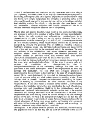 8
context, it has been seen that safety and security have never been made integral
part of planning and development prices. Majority of the master plans prepared in
the country, defining the future urban agenda of growth and development of cities
and towns, have simply marginalized the principles of promoting safety to the
cities and focused only on the land-use planning ,without undertaking a detailed
land suitability analysis. Accordingly, in order to make cities more livable , safe
and sustainable , disaster mitigation and disaster management has to be
included and made integral and essential part of city planning.
Making cities safe against disasters, would require a new approach, methodology
and process to achieve the objective of safety. Cities will need decentralization
and division into self- contained and self-sustaining neighborhoods, to be
planned on the principle of safety and security against disasters. Size of such
neighborhoods could be in the range of 10,000- 15,000, considering the element
of 10-15 minutes walkability. These neighborhoods will need to be planned and
designed by involving the principles that all institutions imparting education,
healthcare, shopping, leisure etc., connected with community, are placed in the
core of the unit, surrounded by the residential units in the periphery. The core
and periphery of the neighborhood shall remain connected perpetually, with
footpaths, streets, roads for uninterrupted and universal pedestrian and
vehicular access on 24x7x365 basis. Link between them shall remain
undisturbed and accessible, even when the area is hit by disasters.
The core shall be designed with sufficient green/open spaces, in and around, so
that even when earthquake/cyclone/flood hit the area, it remains safe and
excludes all possibilities of damage/destruction due to
falling/destruction/damage of the surrounding buildings. The core shall be
positioned in the safest zone/highest level of the neighborhood, to avoid any
damage and destruction. The core shall have adequate provision of
accommodating the community in the buildings in the case of pre/post disaster
period. All the public buildings in the core shall be designed based on highest
norms of structural safety and shall include space for providing shelter. These
buildings shall be planned, designed and constructed considering the highest
order of flexibility to accommodate the entire impacted population in the
neighborhoods. It shall also include a disaster control centers , communicating
with/across the local/other communities and coordinating the work of protecting,
providing relief and rehabilitation. Buildings in the neighborhoods shall be
planned and designed with appropriate setbacks, so that even in the event of
destruction and damage they don’t block the roads/access to the core of the
neighborhood and avoid making use of the facilities located in the core. Buildings
created in the core, will have to be designed for multiple uses so that they can
cater to all unforeseen requirements of space. Terraced housing is known for its
distinct advantages of being more secure against earthquakes when compared
with detached/semi-detached buildings. Building typologies will accordingly be
selected, to ensure safety of buildings and community.
Open spaces in the projects shall be provided and distributed, based on equity
and population housed, so that they can be used for community in the case of
 