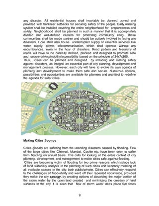 9
any disaster. All residential houses shall invariably be planned, zoned and
provided with front/rear setbacks for securing safety of the people. Early warning
system shall be installed covering the entire neighborhood for preparedness and
safety. Neighborhood shall be planned in such a manner that it is appropriately
divided into well-defined clusters for promoting community living. These
communities shall be made partner and should be actively involved in facing any
disasters. Core shall also house uninterrupted supply of essential services like
water supply, power, telecommunication, which shall operate without any
encumbrances, even in the hour of disasters. Road pattern and hierarchy of
roads will have to be carefully defined, planned and designed to promote safe
and secure driving/mobility/accessibility based on the principle of 24x7x365.
Thus, cities can be planned and designed by including and making safety
against disasters, as integral an essential part of city planning, development and
management process. However, each city will have to evolve its own agenda of
planning and development to make them safe and secure. Numerous options,
possibilities and opportunities are available for planners and architect to redefine
the agenda for safer cities.
Making Cities Spongy
Cities globally are suffering from the unending disasters caused by flooding. Few
of the large cities like Chennai, Mumbai, Cochin etc. have been seen to suffer
from flooding on annual basis. This calls for looking at the entire context of city
planning, development and management to make cities safe against flooding.
Cities are becoming victim of flooding for two prime reasons which include lack
of land suitability analysis in the planning of such cities and secondly metaling of
all available spaces in the city, both public/private. Cities can effectively respond
to the challenges of flood-ability and ward off their repeated occurrence, provided
they make the city spongy, by creating options of absorbing the major portion of
the storm water by the open land created and minimizing the creation of hard
surfaces in the city. It is seen that flow of storm water takes place five times
 