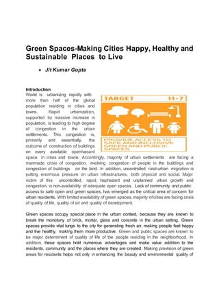 Green Spaces-Making Cities Happy, Healthy and
Sustainable Places to Live
 Jit Kumar Gupta
Introduction
World is urbanizing rapidly with
more than half of the global
population residing in cities and
towns. Rapid urbanization,
supported by massive increase in
population, is leading to high degree
of congestion in the urban
settlements. This congestion is,
primarily and essentially, the
outcome of construction of buildings
on every available open/vacant
space in cities and towns. Accordingly, majority of urban settlements are facing a
manmade crisis of congestion, involving congestion of people in the buildings and
congestion of buildings on the land. In addition, uncontrolled rural-urban migration is
putting enormous pressure on urban infrastructures, both physical and social. Major
victim of this uncontrolled, rapid, haphazard and unplanned urban growth and
congestion, is non-availability of adequate open spaces. Lack of community and public
access to safe open and green spaces, has emerged as the critical area of concern for
urban residents. With limited availability of green spaces, majority of cities are facing crisis
of quality of life, quality of air and quality of development.
Green spaces occupy special place in the urban context, because they are known to
break the monotony of brick, mortar, glass and concrete in the urban setting. Green
spaces provide vital lungs to the city for generating fresh air, making people feel happy
and live healthy, making them more productive. Green and public spaces are known to
be major determinant of quality of life of the people residing in the neighborhood. In
addition, these spaces hold numerous advantages and make value addition to the
residents, community and the places where they are created. Making provision of green
areas for residents helps not only in enhancing the beauty and environmental quality of
 