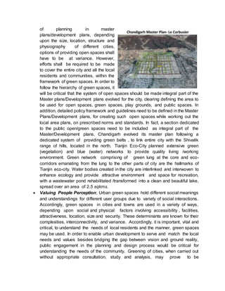 of planning in master
plans/development plans, depending
upon the size, location, structure and
physiography of different cities,
options of providing open spaces shall
have to be at variance. However,
efforts shall be required to be made
to cover the entire city and all the local
residents and communities, within the
framework of green spaces. In order to
follow the hierarchy of green spaces, it
will be critical that the system of open spaces should be made integral part of the
Master plans/Development plans evolved for the city, clearing defining the area to
be used for open spaces, green spaces, play grounds, and public spaces. In
addition, detailed policy framework and guidelines need to be defined in the Master
Plans/Development plans, for creating such open spaces while working out the
local area plans, on prescribed norms and standards. In fact, a section dedicated
to the public open/green spaces need to be included as integral part of the
Master/Development plans. Chandigarh evolved its master plan following a
dedicated system of providing green belts , to link entire city with the Shivalik
range of hills, located in the north. Tianjin Eco-City planned extensive green
(vegetation) and blue (water) networks to provide quality living /working
environment. Green network comprising of green lung at the core and eco-
corridors emanating from the lung to the other parts of city are the hallmarks of
Tianjin eco-city. Water bodies created in the city are interlinked and interwoven to
enhance ecology and provide attractive environment and space for recreation,
with a wastewater pond rehabilitated /transformed into a clean and beautiful lake,
spread over an area of 2.5 sqkms.
 Valuing People Perception; Urban green spaces hold different social meanings
and understandings for different user groups due to variety of social interactions.
Accordingly, green spaces in cities and towns are used in a variety of ways,
depending upon social and physical factors involving accessibility , facilities,
attractiveness, location, size and security. These determinants are known for their
complexities, interconnectivity, and variance. Accordingly, it is important, vital and
critical, to understand the needs of local residents and the manner, green spaces
may be used. In order to enable urban development to serve and match the local
needs and values besides bridging the gap between vision and ground reality,
public engagement in the planning and design process would be critical for
understanding the needs of the community. Greening of cities, when carried out
without appropriate consultation, study and analysis, may prove to be
 