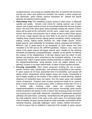 counterproductive and emerge as a liability rather than an asset for the community
and the city, where such spaces are provided. The manner in which people use
and appreciate green spaces, assume importance for rational and logical
planning and placing of green spaces.
 Rationalizing Size; The availability of green spaces in urban areas, in adequate
quantity and quality, remains most critical for making optimum use of such
spaces. Use of green spaces is found to be positively linked with the size of green
space. The size of the urban green space invariably dictates the manner in which
space will be used by the community and the users. Larger sized green spaces
remain more active and productive due to variety of uses to which these spaces
can be put. Larger spaces may be more likely to be used for active purposes
including doing physical activity, playing games, socializing, resting, doing yogas,
walking, running, holding events, functions etc., while smaller spaces remain
largely passive, used essentially for socializing, resting, gossiping and restitution.
Minimum size of green space to be recognized as open spaces has been
mandated to be 500 sqm by the URPDFI guidelines. However, size, shape and
extent of the green spaces will largely depend upon/ dictated by the planning
framework and planning concept/philosophy, adopted by the planner for defining
the contours of the neighborhood. It will also depend upon the extent of area
planned and planning norms prescribed by the competent authority. It has been
observed that extent of green spaces remains positively co-related to the area of
the neighborhood/township being planned. Land use pattern defined in the
planning is known to be major determinants of extent of green spaces provided.
 Ensuring Accessibility; Most critical component dictating the use of green
spaces remains; easy, unobstructed and universal accessibility to such spaces.
If green spaces do not have appropriate level of accessibility, such spaces will
always remain marginalized ,facing neglect, abuse and misuse. Accessibility to
site is largely dictated by the location in the context of overall planning; physical
distances (of residential areas and users), from the green space and available
means of approach . Frequent users of green spaces are known to be persons
living in close proximity to a green space, within a distance of less than 0.5 km or
5 minutes’ walk. Crossing major roads are considered major
impediment/roadblock to accessibility to such spaces. Accordingly, green spaces
should be planned and placed in such a manner that accessing it does not involve
any crossing over a major traffic artery/road. Availability of unobstructed pedestrian
pathways and cycle tracks, connecting residential area with green spaces, remain
the most preferred choice of the users in the urban areas. For promoting higher
order of usability, all green spaces should be made universally accessible to all the
residents including , physically challenged, senior citizens, children and women ,
in order to ensure that no inhabitant is deprived of the benefits of green spaces
 