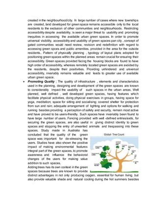 created in the neighbourhood/city. In large number of cases where new townships
are created, land developed for green space remains accessible only to the local
residents to the exclusion of other communities and neighbourhoods. Restricting
accessibility despite availability, is seen a major threat to usability and promoting
inequities in accessing the available urban green spaces. In order to promote
universal visibility, accessibility and usability of green spaces pan city , concept of
gated communities would need review, revision and redefinition with regard to
accessing green spces and public amenities, provided in the area for the outside
residents.. Pattern of physically planning , typology of layout plans adopted for
positioning green spaces within the planned areas remain crucial for ensuring their
accessibility. Green spaces provided facing the housing blocks are found to have
high order of accessibility, whereas remotely located green spaces are avoided by
the residents, despite their positivities. Providing unhindered and universal
accessibility, invariably remains valuable and leads to greater use of available
urban green space.
 Promoting Quality ; The quality of infrastructure , elements and characteristics
used in the planning, designing and development of the green spaces are known
to considerably impact the usability of such spaces in the urban areas. Well
planned, well defined , well developed green spaces, having features which
facilitate physical activities, doing physical exercises in groups, having space for
yoga, meditation; space for sitting and socialising; covered shelter for protection
from sun and rain; adequate arrangement of lighting and options for walking and
running besides providing a perception of safety and security, remain most active
and have proved to be users-friendly. Such spaces have invariably been found to
have large number of users. Fencing provided with well -defined entries/exits, for
securing the green spaces, are also useful in giving distinct identity to green
spaces and stopping the entry of unwanted animals and trespassing into these
spaces. Study made in Australia has
concluded that the quality of the green
space was important for de-stressing the
users. Studies have also shown the positive
impact of making environmental features
integral part of the green spaces, to promote
awareness and influence the behavioral
changes of the users for making value
addition to such spaces.
Adding trees has its own context in the green
spaces because trees are known to provide
distinct advantages in not only producing oxygen, essential for human living, but
also provide valuable shade and natural cooling during the hot summers besides
 