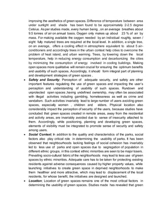 improving the aesthetics of green spaces. Difference of temperature between area
under sunlight and shade has been found to be approximately 2-2.5 degree
Celsius. As per studies made, every human being , on an average breathes about
9.5 tonnes of air on annual basis. Oxygen only makes up about 23 % of air by
mass. For making available the oxygen needed by an individual roughly, seven /
eight fully matured trees are required at the local level. In addition, a single tree,
on an average, offers a cooling effect in atmosphere equivalent to about 5 air-
conditioners and accordingly trees in the urban context help cities to overcome the
problem of heat island, and urban warming. Trees, by lowering down the local
temperature, help in reducing energy consumption and decarbonizing the cities
by minimizing the consumption of energy involved in cooling buildings. Making
open spaces more qualitative will remain crucial for ensuring the optimum benefits
and usability of such spaces. Accordingly, it should form integral part of planning
and development strategies of green spaces .
 Safety and Security; Perception of adequate security, and safety are other
important features regulating the use of green spaces and impacting the user’s
perception and understanding of usability of such spaces. Rundown and
unprotected open spaces ,having undefined ownership, may often be associated
with illegal activities including gambling, homelessness as well as crime and
vandalism. Such activities invariably lead to large number of users avoiding green
spaces, especially women , children and elders. Physical location also
considerably impact the perception of security of the users, because studies have
concluded that green spaces created in remote areas, away from the residential
and activity areas, are invariably avoided due to sense of insecurity attached to
them. Accordingly, while positioning, planning and developing green spaces,
elements of visibility must be integrated to promote sense of security and safety
among users.
 Social Context; In addition to the quality and characteristics of the parks, social
factors also play critical role in determining the usability of parks. It has been
observed that neighbourhoods lacking feelings of social cohesion has invariably
led to less use of parks and open spaces due to segregation of population in
different ethnic groups. in this context ethnic minorities are seen to be major losers.
Prevailing socio-cultural fabric of the neighborhoods may lead to less use of green
spaces by ethnic minorities. Adequate care has to be taken for protecting existing
residents against adverse consequences caused by higher property values, while
launching initiatives to create green space in deprived neighborhoods to make
them healthier and more attractive, which may lead to displacement of the local
residents, for whose benefit, the initiatives are designed and launched.
 Location; Location of green spaces remains one of the most critical factors in
determining the usability of green spaces. Studies made has revealed that green
 