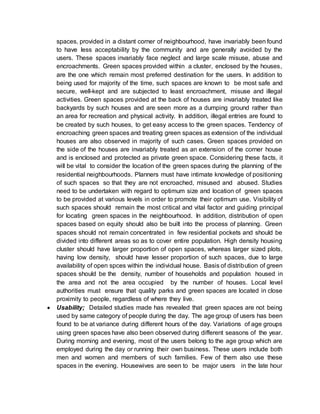 spaces, provided in a distant corner of neighbourhood, have invariably been found
to have less acceptability by the community and are generally avoided by the
users. These spaces invariably face neglect and large scale misuse, abuse and
encroachments. Green spaces provided within a cluster, enclosed by the houses,
are the one which remain most preferred destination for the users. In addition to
being used for majority of the time, such spaces are known to be most safe and
secure, well-kept and are subjected to least encroachment, misuse and illegal
activities. Green spaces provided at the back of houses are invariably treated like
backyards by such houses and are seen more as a dumping ground rather than
an area for recreation and physical activity. In addition, illegal entries are found to
be created by such houses, to get easy access to the green spaces. Tendency of
encroaching green spaces and treating green spaces as extension of the individual
houses are also observed in majority of such cases. Green spaces provided on
the side of the houses are invariably treated as an extension of the corner house
and is enclosed and protected as private green space. Considering these facts, it
will be vital to consider the location of the green spaces during the planning of the
residential neighbourhoods. Planners must have intimate knowledge of positioning
of such spaces so that they are not encroached, misused and abused. Studies
need to be undertaken with regard to optimum size and location of green spaces
to be provided at various levels in order to promote their optimum use. Visibility of
such spaces should remain the most critical and vital factor and guiding principal
for locating green spaces in the neighbourhood. In addition, distribution of open
spaces based on equity should also be built into the process of planning. Green
spaces should not remain concentrated in few residential pockets and should be
divided into different areas so as to cover entire population. High density housing
cluster should have larger proportion of open spaces, whereas larger sized plots,
having low density, should have lesser proportion of such spaces, due to large
availability of open spces within the individual house. Basis of distribution of green
spaces should be the density, number of households and population housed in
the area and not the area occupied by the number of houses. Local level
authorities must ensure that quality parks and green spaces are located in close
proximity to people, regardless of where they live.
 Usability; Detailed studies made has revealed that green spaces are not being
used by same category of people during the day. The age group of users has been
found to be at variance during different hours of the day. Variations of age groups
using green spaces have also been observed during different seasons of the year.
During morning and evening, most of the users belong to the age group which are
employed during the day or running their own business. These users include both
men and women and members of such families. Few of them also use these
spaces in the evening. Housewives are seen to be major users in the late hour
 