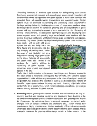 Preparing inventory of available open spaces for safeguarding such spaces
from being encroached, misused and abused would always remain important. All
water bodies should be supported with green spaces to make value addition and
protected from all possible human interventions and encroachments. Similar
options must be exercised in promoting and preserving areas around/within
heritage, existing in the city. Making optimum use of large areas available along
the transportation network for plantation, greening and creating network of green
spaces ,will help in creating large pool of such spaces in the city. Removing all
existing encroachments, on designated open/greenspaces and developing such
areas as green areas, and greening large vacant/unbuilt area available with the
existing local level institutions will help in making large additions to such spaces.
Promoting City forests (developing high intensity/density green cover in cities) on
large scale, will not only add green
spaces but will also bring back lost
flora, fauna and bio-diversity into the
city. Bringing all parking areas under
the aegis of tree plantation can go a
long way in creating large green cover
in the cities. Potential of green roofs
and green walls also needs to be
explored for making addition to
vocabulary of green spaces by
converting large unused and abused
spaces in the city.
Traffic island, traffic rotaries, underpasses, over-bridges and fly-overs, created in
the urban areas to rationalize and regulate flow of traffic, offer valuable space/
opportunities to make addition to green spaces in the cities. Chandigarh Municipal
Corporation, has exploited the potential of such spces to create large volume of
beautiful open spaces without incurring any cost. Looking objectively, cities
contain/offer lot of opportunities, which remain untapped, unexplored, for sourcing
land for making additions to green spaces.
 Financing; Urban green spaces remain resource and cost-intensive not only in
sourcing land but also planning, designing and developing them. Looking at the
lie-cycle cost of the green spaces, it has been concluded that green spaces involve
lot of resources for maintaining them, in terms of manpower, equipment, water
charges, cost of periodic additions and alterations etc., , which makes their
maintenance highly cost-intensive. Limited availability of financial resources with
urban local bodies coupled with low priority accorded to the green spaces, finding
adequate resources for greening cities always remain a distant dream. In the
 