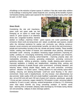 of buildings on the reduction of green spaces. In addition, it has also made value addition
to the buildings in reducing their carbon footprints and providing all the benefits of green
roof besides creating captive open spaces for the residents of group housing which could
be used on 24x7 basis.
Green Roofs
Considering the role and importance,
green roofs and green walls are fast
emerging as an option to create large
volume of green spaces in an otherwise
dense and congested localities. Gardens
planted on rooftops ,maximise limited green spaces and curtail greenhouse gas
emissions. Green roofs are being known and valued, as alternate open spaces, created
within the individual residence for captive and community use, offering numerous
physical, social, economic and environmental benefits, not only to the built environment,
people and communities but also to the city, climate and human livability. These benefits
include; creating new frontier of humane and sustainable urban planning; decreasing
stormwater runoff ; reducing air pollution; Increasing oxygen production; improving air-
quality; purifying air; encouraging biodiversity, minimizing greenhouse gas emissions,
removing air particulates; reducing carbon-footprints ; improving property value and
marketability; promoting economy, generating employment; promoting community
gardening projects, adding up greenery, creating visually pleasing green elements;
improving aesthetics in building and neighborhood; impacting living, working and
promoting well-being of people through green environment; promoting relaxation and
reducing stress; making people happy, heathy and more productive; promoting
optimum utilization of unused space; making addition of a new amenity space within
building; reducing and slowing stormwater runoff and avoid flooding in the urban
environment. Green roofs in neighborhoods, not only increase city’s attractiveness but
also promote better quality of life and create healthier/ sustainable spaces. Green roofs
also act as CO2 sink with each 100 sqm of green roof; reducing greenhouse gases @
1.8 tons per year; producing oxygen needed by 100 people in a year; removing pollution
emitted by 15 cars in a year; reducing ambient temperature of cities by 1°C; minimising
urban heat island /harmful city smog; preventing evolution of harmful ozone
layer; retaining 40% of rainwater ;delaying water discharge by 18 minutes during intense
rain and preventing collapse of urban drainage systems.
Conclusion
 