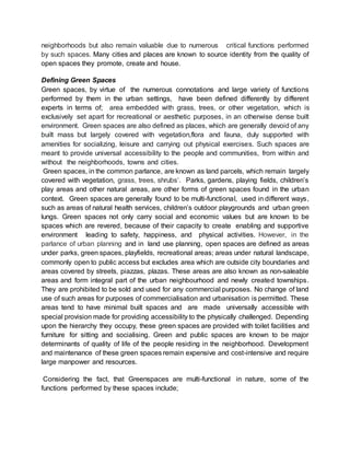 neighborhoods but also remain valuable due to numerous critical functions performed
by such spaces. Many cities and places are known to source identity from the quality of
open spaces they promote, create and house.
Defining Green Spaces
Green spaces, by virtue of the numerous connotations and large variety of functions
performed by them in the urban settings, have been defined differently by different
experts in terms of; area embedded with grass, trees, or other vegetation, which is
exclusively set apart for recreational or aesthetic purposes, in an otherwise dense built
environment. Green spaces are also defined as places, which are generally devoid of any
built mass but largely covered with vegetation,flora and fauna, duly supported with
amenities for socializing, leisure and carrying out physical exercises. Such spaces are
meant to provide universal accessibility to the people and communities, from within and
without the neighborhoods, towns and cities.
Green spaces, in the common parlance, are known as land parcels, which remain largely
covered with vegetation, grass, trees, shrubs’. Parks, gardens, playing fields, children’s
play areas and other natural areas, are other forms of green spaces found in the urban
context. Green spaces are generally found to be multi-functional, used in different ways,
such as areas of natural health services, children’s outdoor playgrounds and urban green
lungs. Green spaces not only carry social and economic values but are known to be
spaces which are revered, because of their capacity to create enabling and supportive
environment leading to safety, happiness, and physical activities. However, in the
parlance of urban planning and in land use planning, open spaces are defined as areas
under parks, green spaces, playfields, recreational areas; areas under natural landscape,
commonly open to public access but excludes area which are outside city boundaries and
areas covered by streets, piazzas, plazas. These areas are also known as non-saleable
areas and form integral part of the urban neighbourhood and newly created townships.
They are prohibited to be sold and used for any commercial purposes. No change of land
use of such areas for purposes of commercialisation and urbanisation is permitted. These
areas tend to have minimal built spaces and are made universally accessible with
special provision made for providing accessibility to the physically challenged. Depending
upon the hierarchy they occupy, these green spaces are provided with toilet facilities and
furniture for sitting and socialising. Green and public spaces are known to be major
determinants of quality of life of the people residing in the neighborhood. Development
and maintenance of these green spaces remain expensive and cost-intensive and require
large manpower and resources.
Considering the fact, that Greenspaces are multi-functional in nature, some of the
functions performed by these spaces include;
 