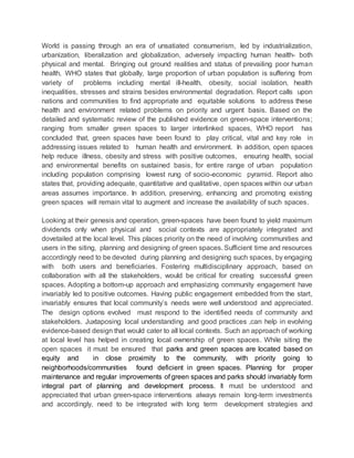 World is passing through an era of unsatiated consumerism, led by industrialization,
urbanization, liberalization and globalization, adversely impacting human health- both
physical and mental. Bringing out ground realities and status of prevailing poor human
health, WHO states that globally, large proportion of urban population is suffering from
variety of problems including mental ill-health, obesity, social isolation, health
inequalities, stresses and strains besides environmental degradation. Report calls upon
nations and communities to find appropriate and equitable solutions to address these
health and environment related problems on priority and urgent basis. Based on the
detailed and systematic review of the published evidence on green-space interventions;
ranging from smaller green spaces to larger interlinked spaces, WHO report has
concluded that, green spaces have been found to play critical, vital and key role in
addressing issues related to human health and environment. In addition, open spaces
help reduce illness, obesity and stress with positive outcomes, ensuring health, social
and environmental benefits on sustained basis, for entire range of urban population
including population comprising lowest rung of socio-economic pyramid. Report also
states that, providing adequate, quantitative and qualitative, open spaces within our urban
areas assumes importance. In addition, preserving, enhancing and promoting existing
green spaces will remain vital to augment and increase the availability of such spaces.
Looking at their genesis and operation, green-spaces have been found to yield maximum
dividends only when physical and social contexts are appropriately integrated and
dovetailed at the local level. This places priority on the need of involving communities and
users in the siting, planning and designing of green spaces. Sufficient time and resources
accordingly need to be devoted during planning and designing such spaces, by engaging
with both users and beneficiaries. Fostering multidisciplinary approach, based on
collaboration with all the stakeholders, would be critical for creating successful green
spaces. Adopting a bottom-up approach and emphasizing community engagement have
invariably led to positive outcomes. Having public engagement embedded from the start,
invariably ensures that local community’s needs were well understood and appreciated.
The design options evolved must respond to the identified needs of community and
stakeholders. Juxtaposing local understanding and good practices ,can help in evolving
evidence-based design that would cater to all local contexts. Such an approach of working
at local level has helped in creating local ownership of green spaces. While siting the
open spaces it must be ensured that parks and green spaces are located based on
equity and in close proximity to the community, with priority going to
neighborhoods/communities found deficient in green spaces. Planning for proper
maintenance and regular improvements of green spaces and parks should invariably form
integral part of planning and development process. It must be understood and
appreciated that urban green-space interventions always remain long-term investments
and accordingly, need to be integrated with long term development strategies and
 
