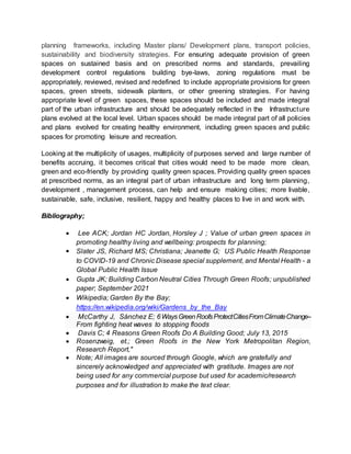 planning frameworks, including Master plans/ Development plans, transport policies,
sustainability and biodiversity strategies. For ensuring adequate provision of green
spaces on sustained basis and on prescribed norms and standards, prevailing
development control regulations building bye-laws, zoning regulations must be
appropriately, reviewed, revised and redefined to include appropriate provisions for green
spaces, green streets, sidewalk planters, or other greening strategies. For having
appropriate level of green spaces, these spaces should be included and made integral
part of the urban infrastructure and should be adequately reflected in the Infrastructure
plans evolved at the local level. Urban spaces should be made integral part of all policies
and plans evolved for creating healthy environment, including green spaces and public
spaces for promoting leisure and recreation.
Looking at the multiplicity of usages, multiplicity of purposes served and large number of
benefits accruing, it becomes critical that cities would need to be made more clean,
green and eco-friendly by providing quality green spaces. Providing quality green spaces
at prescribed norms, as an integral part of urban infrastructure and long term planning,
development , management process, can help and ensure making cities; more livable,
sustainable, safe, inclusive, resilient, happy and healthy places to live in and work with.
Bibliography;
 Lee ACK; Jordan HC Jordan, Horsley J ; Value of urban green spaces in
promoting healthy living and wellbeing: prospects for planning;
 Slater JS, Richard MS; Christiana; Jeanette G; US Public Health Response
to COVID-19 and Chronic Disease special supplement, and Mental Health - a
Global Public Health Issue
 Gupta JK; Building Carbon Neutral Cities Through Green Roofs; unpublished
paper; September 2021
 Wikipedia; Garden By the Bay;
https://en.wikipedia.org/wiki/Gardens_by_the_Bay
 McCarthy J, Sánchez E; 6WaysGreenRoofsProtectCitiesFromClimateChange--
From fighting heat waves to stopping floods
 Davis C; 4 Reasons Green Roofs Do A Building Good; July 13, 2015
 Rosenzweig, et.; Green Roofs in the New York Metropolitan Region,
Research Report,"
 Note; All images are sourced through Google, which are gratefully and
sincerely acknowledged and appreciated with gratitude. Images are not
being used for any commercial purpose but used for academic/research
purposes and for illustration to make the text clear.
 